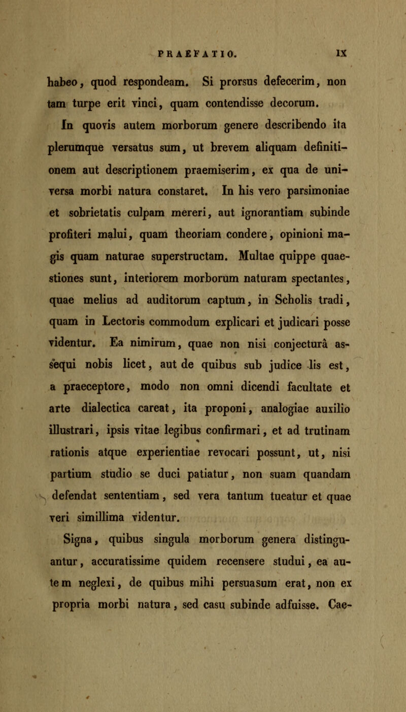 habeo, quod respondeam. Si prorsus defecerim, non tam turpe erit vinci, quam contendisse decorum. In quovis autem morborum genere describendo ita plerumque yersatus sum, ut brevem aliquam definiti- onem aut descriptionem praemiserim, ex qua de uni- versa morbi natura constaret. In his vero parsimoniae et sobrietatis culpam mereri, aut ignorantiam subinde profiteri malui, quam theoriam condere, opinioni ma- gis quam naturae superstructam. Multae quippe quae- stiones sunt, interiorem morborum naturam spectantes, quae melius ad auditorum captum, in Scholis tradi, quam in Lectoris commodum explicari et judicari posse Tidentur, Ea nimirum, quae non nisi conjectura as- sequi nobis licet, aut de quibus sub judice lis est, a praeceptore, modo non omni dicendi facuUate et arte dialectica careat, ita proponi, analogiae auxilio illustrari, ipsis vitae legibus confirmari, et ad trutinam rationis atque experientiae revocari possunt, ut, nisi partium studio se duci patiatur, non suam quandam . defendat sententiam, sed vera tantum tueatur et quae veri similHma videntur. Signa, quibus singula morborum genera distingu- antur, accuratissime quidem recensere studui, ea au- tem neglexi, de quibus mihi persuasum erat, non ex propria morbi natura, sed casu subinde adfuisse. Cae-