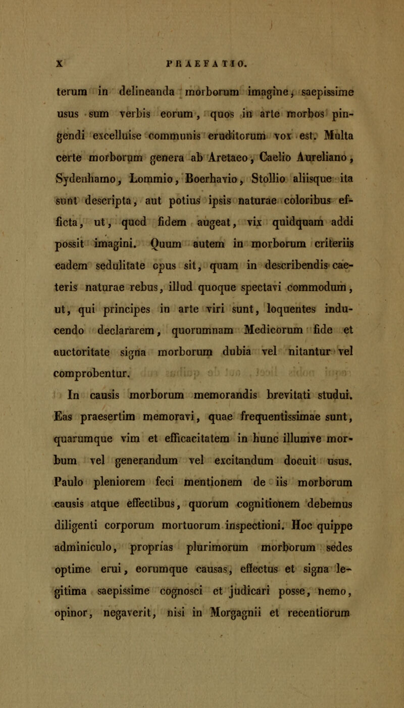 terum in delineanda morborum imagine, saepissime usus sum verbis eorum, quos in arte raorbos pin- gendi excelluise communis eruditorum voi est. Multa certe morborum genera ab Aretaeo, Caelio Aureliano, Sydenhamo, Lommio, Boerhavio, StoUio aliisque ita sunt descripta, aut potius ipsis naturae coloribus ef- licta, ut, qucd fidem augeat, vix quidquam addi possit imagini. Quum autem in morborum criteriis eadem sedulitate cpus sit, quam in describendis cae- teris naturae rebus, illud quoque spectavi commodum, ut, qui principes in arte viri sunt, loquentes indu- cendo declararem, quorumnam Medicorum fide et Quctoritate signa morborum dubia vel nitantur vel comprobentur. In causis morborum memorandis brevitati studui. Eas praesertim memoravi, quae frequentissimae sunt, quarumque vim et efficacitatem in hunc illumve mor<- bum vel generandum vel excitandum docuit usus. Paulo pleniorem feci mentionem de iis morborum causis atque effectibus, quorum cognitionem debemus diligenti corporum mortuorum inspectioni. Hoc quippe adminiculo, proprias plurimorum morborum sedes optime erui, eorumque causas, effectus et signa le- gitima saepissime cognosci et judicari posse, nemo, opinor, negaverit, nisi in Morgagnii et recentiorum