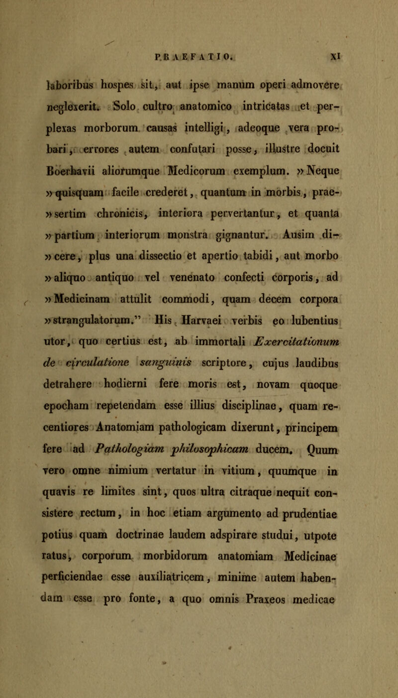 laboribus hospes sit, aut ipse manum operi admovere neglexerit. Solo cultro anatomico intricatas et per- plexas morborum causas intelligi, adeoque vera pro- bariV errores autem confutari posse, illustre docuit Boerbavii aliorumque Medicorum exemplum. »Neque »^ttisquam facile crederet, quantum- in morbis, prae- »sertim chronicis, interiora pervertantur, et quanta »partium interiorum monstra gignantur. Ausim di- » cere, plus una dissectio et apertio tabidi, aut morbo »aliquo antiquo vel venenato confecti corporis, ad »Medicinam attulit commodi, quam decem corpora »strangulatorum. His Harvaei verbis eo lubentius utor, quo certius est, ab immortali Exercitationum de circulatione sangidnis scriptore, cujus laudibus detrahere hodierni fere moris est, novam quoque epocham repetendam esse illius disciplinae, quam re- centiores Anatomiam pathologicam dixerunt, principem fere ad Pathologiam philosophicam ducem, Quum vero omne nimium vertatur in vitium, quumque in qaavis re limites sint, quos ultra citraque nequit con- sistere rectum, in hoc etiam argumento ad prudentiae potius quam doctrinae laudem adspirare studui, utpote ratus, corporum morbidorum anatomiam Medicinae perficiendae esse auxiliatricem, minime autem haben- dam esse pro fonte, a quo omnis Praxeos medicae