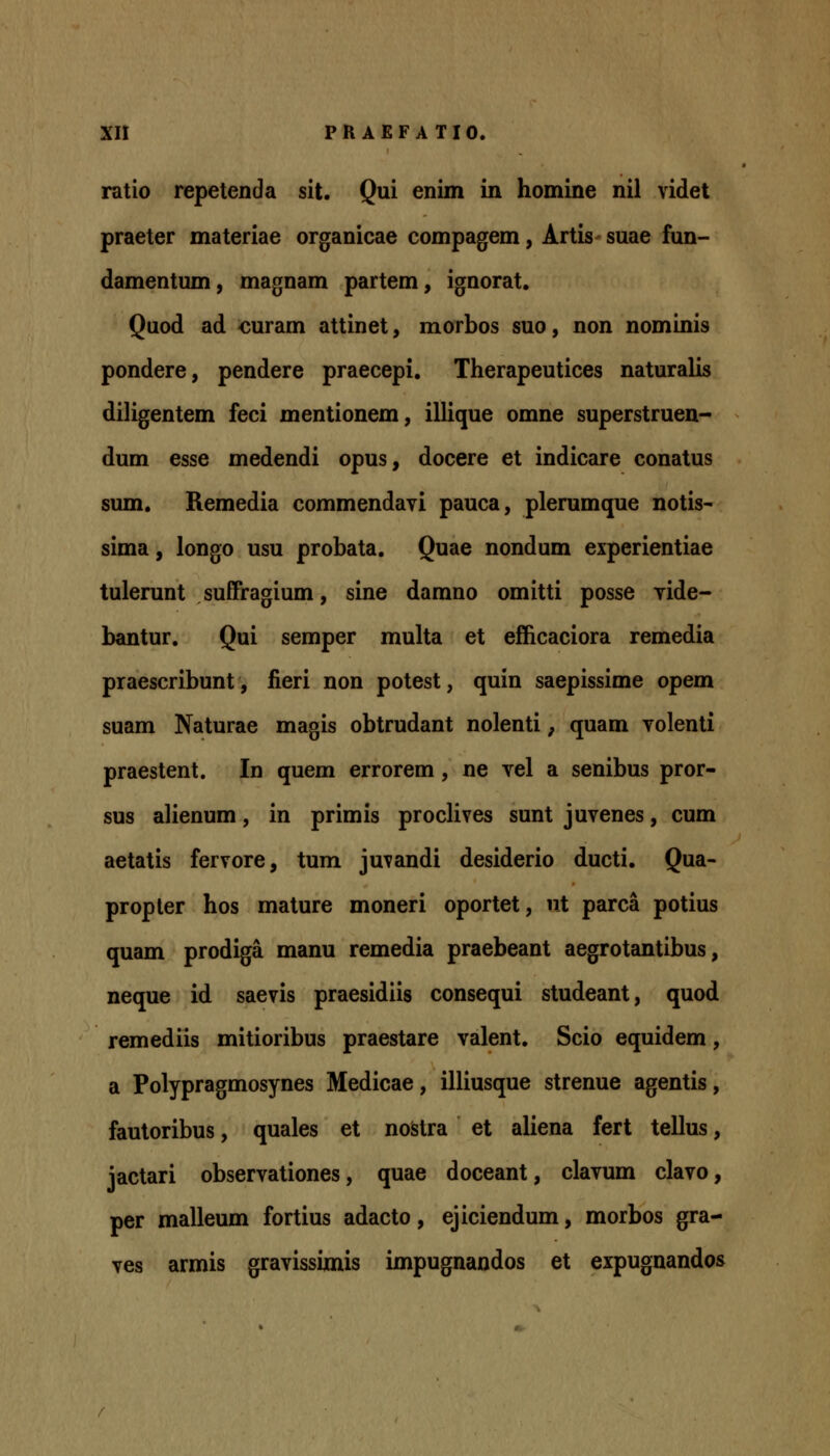 ratio repetenda sit. Qui enim in homine nil videt praeter materiae organicae compagem, Artis suae fun- damentum, magnam partem, ignorat. Quod ad ouram attinet, morbos suo, non nominis pondere, pendere praecepi, Therapeutices naturalis diligentem feci mentionem, illique omne superstruen- dum esse medendi opus, docere et indicare conatus sum. Remedia commendavi pauca, plerumque notis- sima, longo usu probata. Quae nondum experientiae tulerunt suffragium, sine damno omitti posse vide- bantur. Qui semper multa et efficaciora remedia praescribunt, fieri non potest, quin saepissime opem suam Naturae magis obtrudant nolenti; quam volenti praestent. In quem errorem, ne vel a senibus pror- sus alienum, in primis proclives sunt juvenes, cum aetatis fervore, tum juvandi desiderio ducti. Qua- propler hos mature moneri oportet, nt parca potius quam prodiga manu remedia praebeant aegrotantibus, neque id saevis praesidiis consequi studeant, quod remediis mitioribus praestare valent. Scio equidem, a Polypragmosynes Medicae, illiusque strenue agentis, fautoribus, quales et noStra et ahena fert tellus, iactari observationes, quae doceant, clavum clavo, per malleum fortius adacto, ejiciendum, morbos gra- ves armis gravissimis impugnandos et expugnandos
