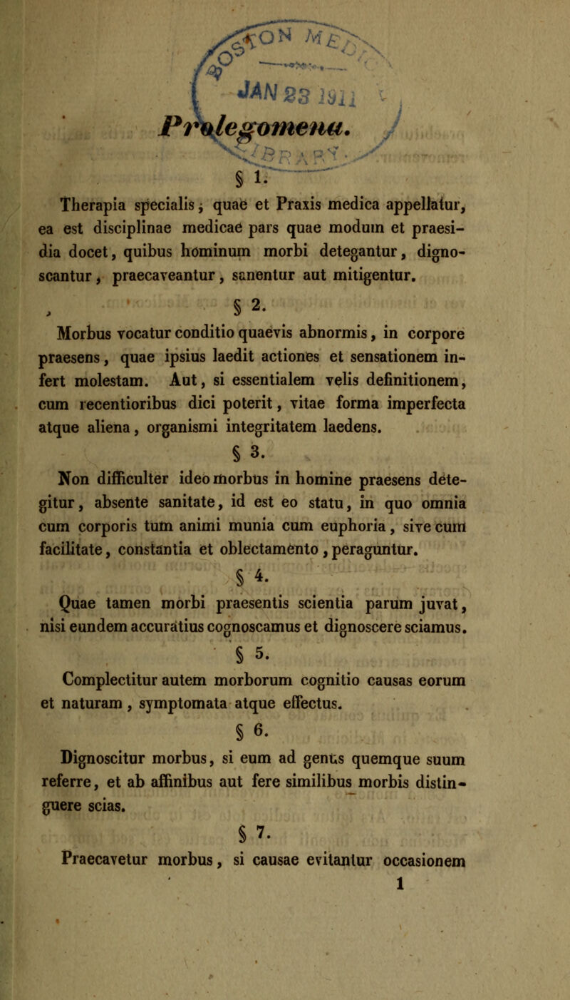 Pf^legomenu. ■^^, § 1- Therapia specialis j quae et Praxis medica appellaiur, ea est disciplinae medicae pars quae modum et praesi- dia docet, quibus hominum morbi detegantur, digno- scantur, praecaveantur, sanentur aut mitigentur. §2. Morbus vocatur conditio quaevis abnormis, in corpore praesens, quae ipsius laedit actiones et sensationem in- fert molestam. Aut, si essentialem velis definitionem, cum recentioribus dici poterit, vitae forma imperfecta atque aliena, organismi integritatem laedens. § 3. Non difficulter ideo morbus in homine praesens dete- gitur, absente sanitate, id est eo statu, in quo omnia cum corporis tum animi munia cum euphoria, sive cum facilitate, constantia et oblectamento, peraguntur. § 4. Quae tamen morbi praesentis scientia parum juvat, nisi eundem accuratius cognoscamus et dignoscere sciamus. § 5. Complectitur autem morborum cognitio causas eorum et naturam, symptomata atque effectus. § 6. Dignoscitur morbus, si eum ad genus quemque suum referre, et ab affinibus aut fere similibus morbis distin- guere scias. §7. Praecavetur morbus, si causae evitantur occasionem