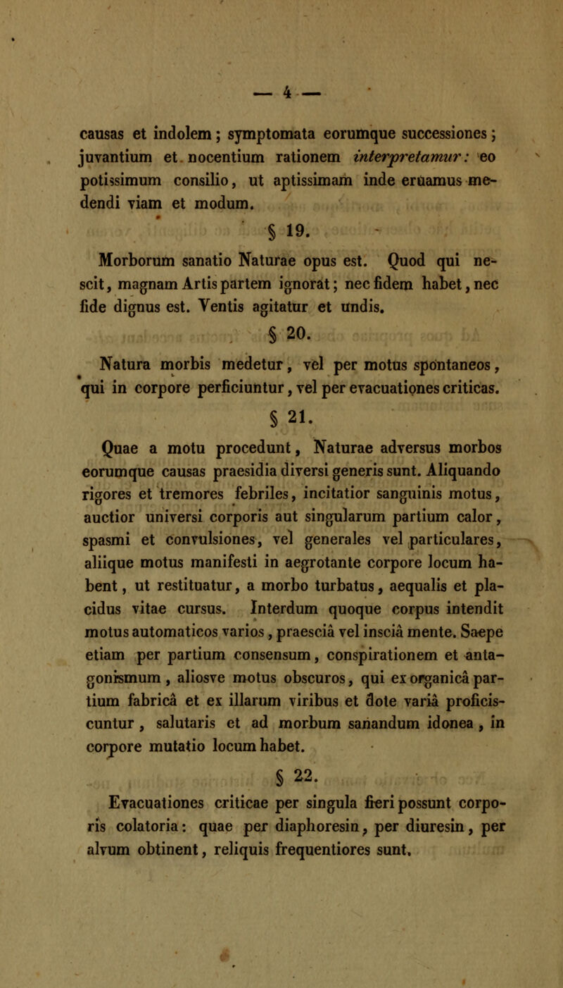 causas et indolem; symptomata eorumque successiones; juvantium et nocentium rationem interpretamiir: eo potissimum consilio, ut aptissimam inde eruamus me- dendi viam et modum. § 19. Morborum sanatio Naturae opus est. Quod qui ne- scit, magnam Artis partem ignorat; nec fidem habet, nec fide dignus est. Ventis agitatur et undis, § 20. Natura morbis medetur, vel per motus spontaneos, qui in corpore perficiuntur, vel per evacuatipnes criticas. § 21. Quae a motu procedunt, Naturae adversus morbos eorumque causas praesidia diversi generis sunt. Aliquando rigores et tremores febriles, incitatior sanguinis motus, auctior universi corporis aut singularum parlium calor, spasmi et convulsiones, vel generales vel particulares, aliique motus manifesli in aegrotante corpore locum ha- bent, ut restituatur, a morbo turbatus, aequalis et pla- cidus vitae cursus. Interdum quoque corpus intendit motus automaticos varios, praescia vel inscia mente. Saepe etiam per partium consensum, conspirationem et anta- gonismum , aliosve motus obscuros, qui ex of^anica par- lium fabrica et ex illarum viribus et dote varia proficis- cuntur, salutaris et ad morbum sanandum idonea , in corpore mutatio locumhabet. § 22. Evacuationes criticae per singula ficripossunt corpo- ris colatoria: quae per diaphoresin, per diuresin, per alvum obtinent, reliquis frequentiores sunt. ^