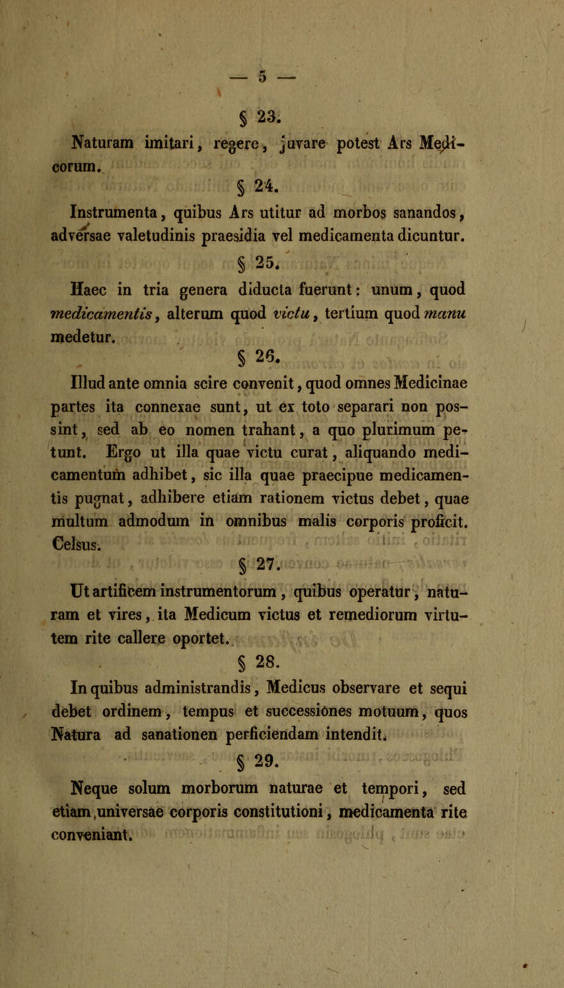 § 23. Naturam imilari, regere, javare potest Ars Me^- corum. § 24. Instrumenta, quibus Ars utitur ad morbos sanandos, adversae valetudinis praesidia vel medicamenta dicuntur. § 25. Haec in tria genera diducla fuerunt: unum, quod medicamentis, alterum quod victu, tertium quod manu medetur. § 26. Illud ante omnia scire convenit, quod omnes Medicinae partes ita connexae sunt, ut ei toto separari non pos- sint, sed ab eo nomen trahant, a quo plurimum pe- tunt. Ergo ut illa quae victu curat, aliquando medi- camentum adhibet, sic illa quae praecipue medicamen- tis pugnat, adhibere etiam rationem victus debet, quae multum admodum in (»nnibus malis corporis proficit. Celsus. § 27. Ut artificem instrumentorum , quibus operatur, natu- ram et vires, ita Medicum victus et remediorum virtu- tem rite callere oportet. § 28. Inquibus administrandis, Medicus observare et sequi debet ordinem, tempus et successiones motuum, quos Natura ad sanationen perficiendam intendit^ § 29. Neque solum morborum naturae et tempori, sed etiam .universae corporis constitutioni, medicamenta rite conveniant.