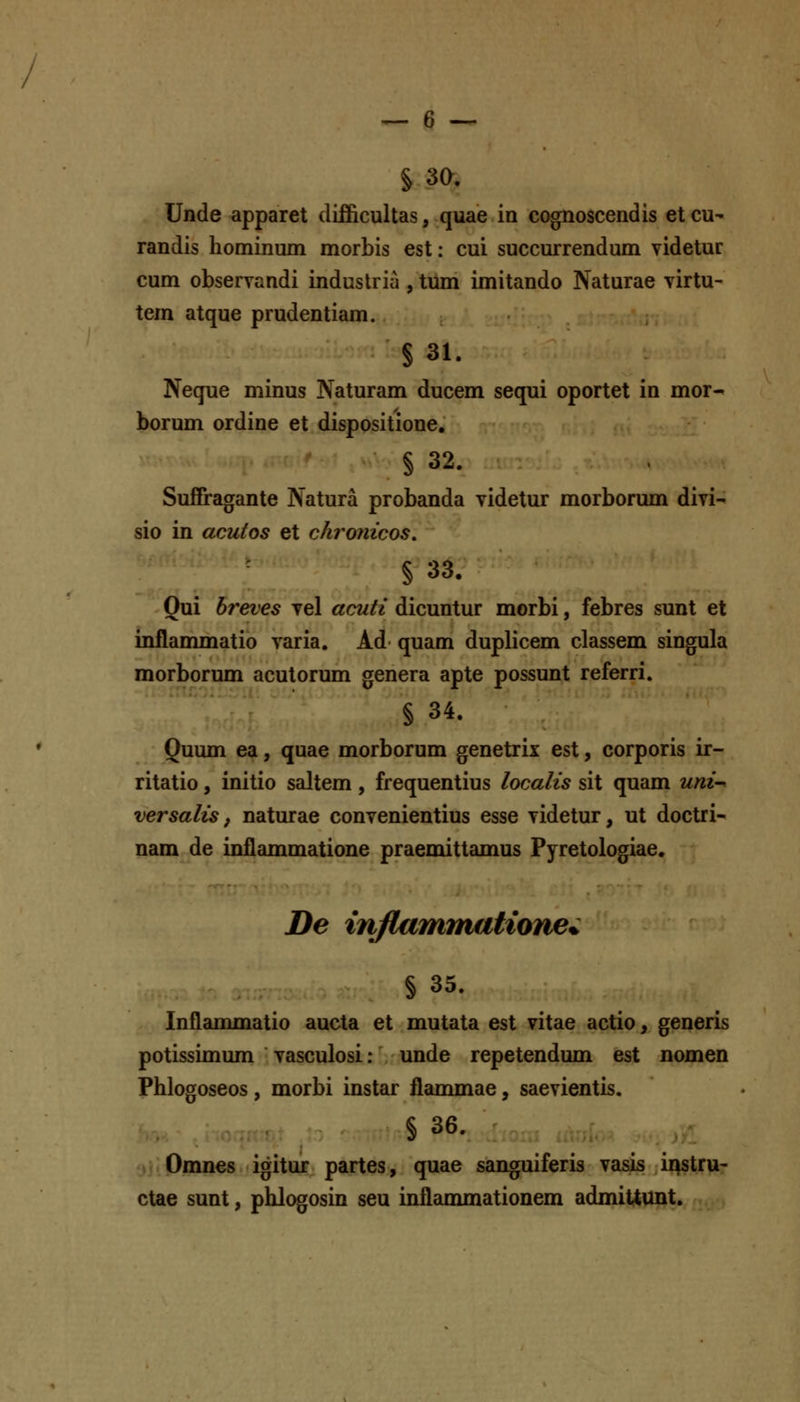 § 30. Unde apparet clifiicultas, quae in cognoscendis et cu- randis hominum morbis est: cui succurrendum videtur cum observandi induslria , tum imitando Naturae virtu- tem atque prudentiam. § 31. Neque minus Naturam ducem sequi oportet in mor- borum ordine et dispositione. § 32. Suffragante Natura probanda videtur morborum divi- sio in acutos et chronicos, § 33. Qui breves vel acuti dicuntur morbi, febres sunt et inilanmiatio varia. Ad quam duplicem classem singula morborum acutorum genera apte possunt referri. § 34. Quum ea, quae morborum genetrix est, corporis ir- ritatio, initio saltem, frequentius localis sit quam uni-' versalis f naturae convenientius esse videtur, ut doctri- nam de inilammatione praemittamus Pyretologiae. De injlammatione^ § 35. Inflamjnatio aucta et mutata est vitae actio, generis potissimum vasculosi: unde repetendum est nomen Phlogoseos, morbi instar flammae, saevientis. § 36. Omnes igitur partes, quae sanguiferis vasis ii^stru- ctae sunt, phlogosin seu inflanunationem admiitunt.
