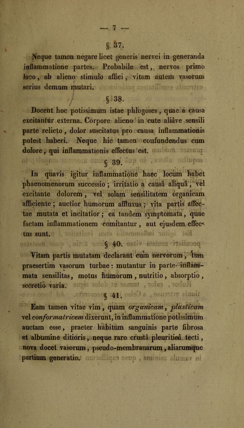 §37. Neque tamen riegare licet generis nervei in generanda inflammatione partes. Probabile est, nervos primo loco, ab alieno stimulo affici, vitam autem vasorum serius demum iputari. § 38. Docent hoc potissimum istae phlogoses, quae a causa excitantur externa, Corpore alieno in cute aliave sensili parte relicto, dolor suscitatus pro causa inflammationis potest haberi. Neque hic tamen confundendus cum dolore, qui inflammationis effectus est. § 39- . . ■ In quavis igitur inflammatiohe haec locfim'lEalifit phaenomenorum successio ; irritatio a causa aliqua,'vel excitanle dolorem, vel solam sensilitatem organicam aflftciente ; auctior humorum affluxus; vita partis dffec- tae mutata et incitatior; ea tandem symptomata, quae factam inflammationem comitantur, aut ejusdem effec*- tus sunt. § 40. rmi Ttiiirujsq Vitam partis mutatam declarant cum nervorum, tum praesertim vasorum turbae: mutantur in parte- inflam- mata sensilitas, motus humorum , nutritio , absorptio , secretio varia. § 41. Eam tamen vitae vim, quam organicam, plasticam vel conformatricem dixerunt, in inflammatione potissimum auctam esse, praeter habitum sanguinis parte fibrosa et albumine ditioris, neque raro crusta pleuritica tecti, nova docet vasorum, pseudo-membranarum, aliarumqxie partium generatio. m.-ui.. -.uj.ii/ i!)