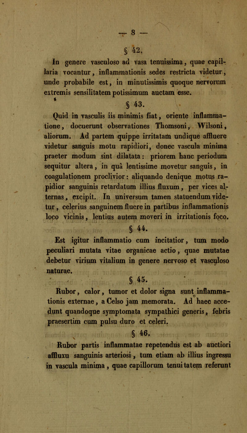 § 42, In genere vasculoso ad vasa tenuissima, quae capil- laria vocantur, inflammationis sedes restricta videtur, unde probabile est, in minutissimis quoque nervorum extremis sensilitatem potissimum auctam esse. § 43. Quid in vasculis iis minimis fiat, oriente inflamma- tione, docuerunt observationes Thomsoni, Wilsoni, aliorum. Ad partem quippe irritatam undique affluere videtur sanguis motu rapidiori, donec vascula minima praeter modum sint dilatata: priorem hanc periodum sequitur ahera, in qua lentissime movetur sanguis, in coagulationem proclivior: aliquando denique motus ra- pidior sanguinis retardatum illius fluxum, per vices al- ternas, excipit. In universum tamen statuendum vide- tur, celerius sanguinem fluere in partibus inflammationis loco vicinis, lentius autem moveri in irritationis foco. § 44. £st igitur inflammatio cum incitatior, tum modo peculiari mutata vitae organicae actio, quae mutatae debetur virium vitahum in genere nervosp et vasculoso naturae. S 45. Rubor, calor, tumor et dolor signa sunt inflamma- tionis externae, aCelso jam memorata. Ad haec acce- dunt quandoque symptomala sympathici generis, febris praesertim cum pulsu duro et cel^ri. § 46. Rubor partis inflammatae repetendus est ab auctiori affluiii sanguinis arteriosi, tum etiam ab ilHus ingressu in vascula minima, quae capillorum tenui tatem referunt