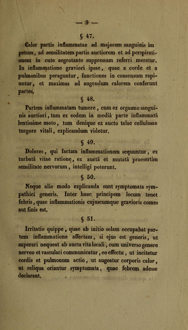 § 47. Calor partis inflammatae ad majorem sanguinis im petum, ad sensilitatem partis auctiorem et ad perspirati^ onem in cute aegrotante suppressam referri meretur, In inflammatione grayiori ipsae, quae a corde et a pulmonibus peraguntur, functiones in consensum rapi- untur, et maximas ad augendum calorem conferunt partes, § 48. Partem inflammatam tumere , cum ex orgasmo sangui- nis auctiori, tum ex eodem in media parte inflammata lentissime moto, tum denique ex aucto telae cellulosae turgore vitali, explicandum videtur. § 49. DoJores, qui factam inflammationem sequuntur, ex turbata vitae ratione, ex aucta et mutata praesertim sensilitate nervorum, intelligi poterunt. § 50. Neque alio modo explicanda sunt symptomata sym- pathici generis. Inter haec principem Jocum tenet febris, quae inflammationis cujuscumque gravioris comes aut finis est. § 51. Irritatio quippe, quae ab initio soJam occupabat par- tem inflammatione affectam, si ejus est generis, ut superari nequeat ab auctavitaIocaJi,cum universogenere nerveo et vascuJari communicatur, eo effectu, ut incitetur cordis et puJmonum actio, ut augeatur corporis calor, ut reliqua oriantur symptomata, quae febrem adesse declarant. ,