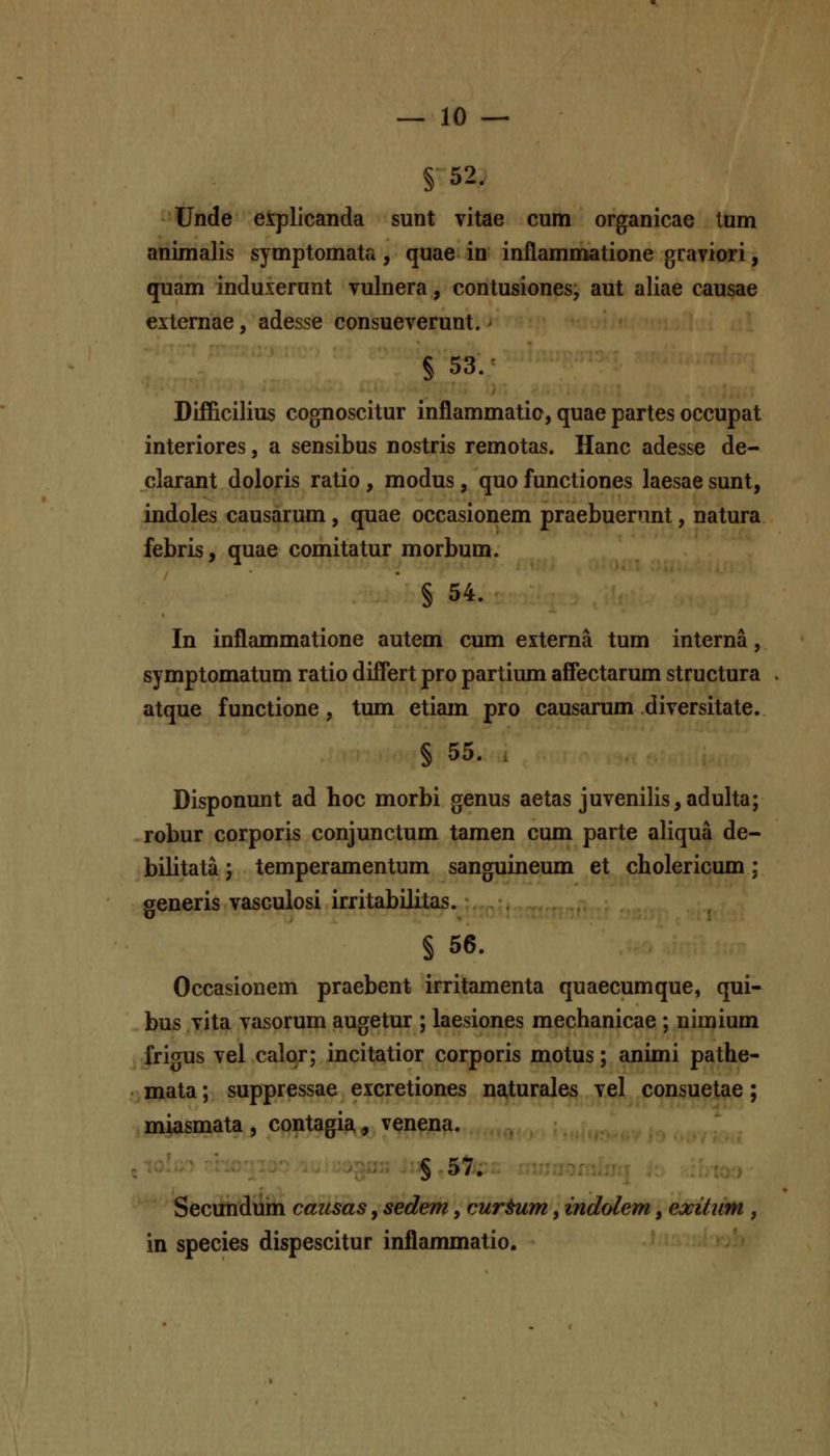 § 52. Unde explicanda sunt vitae cum organicae tum animalis symptomata, quae in inflammatione graviori, quam induxerunt vulnera, contusiones, aut aliae causae externae, adesse consueverunt. § 53. Difficilius cognoscitur inflammatio, quae partes occupat interiores, a sensibus nostris remotas. Hanc adesse de- clarant doloris ratio , modus , quo functiones laesae sunt, indoles causarum, quae occasionem praebuenint, natura febris, quae comitatur morbum. § 54. In inflammatione autem cum externa tum interna, symptomatum ratio differt pro partium afFectarum structura atque functione, tum etiain pro causarum diversitate. § 55. , Disponunt ad hoc morbi genus aetas juvenilis,adulta; robur corporis conjunctum tamen cum parte aliqua de- bilitata j temperamentum sanguineum et cholericum ; generis vascuiosi irritabilitas. § 56. Occasionem praebent irritamenta quaecumque, qui- bus vita vasorum augetur ; laesiones mechanicae ; nimium jfrigus vel calor; incitatior corporis motus; animi pathe- -mata; suppressae excretiones naturales vel consuetae; miasmata , contagia, venena. § 57. Secundum causas, sedem, cur^m, indolem, exitum , in species dispescitur inflammatio.