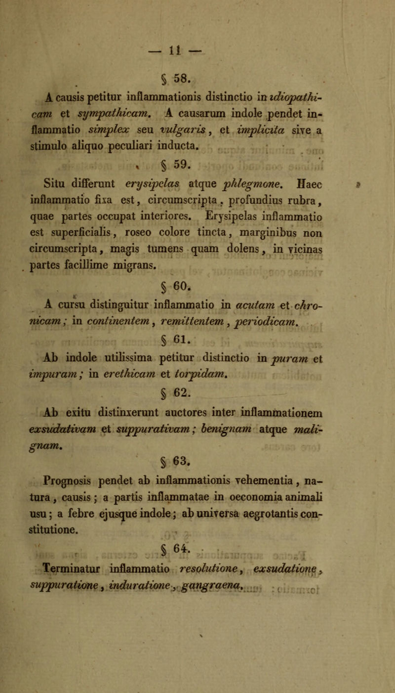 S 58. A causis petitur inflammationis distinctio in idicypathi- cam et sympathicam, A causarmn indole pendet in- flammatio simplex seu vulgaris, et implicita sive a stimulo aliquo peculiari inducta. § 59. Situ diffemnt erysipelas atque phlegmone, Haec inflammatio fixa est, circumscripta . profundius rubra, quae partes occupat interiores. Erysipelas inflammatio est superficialis, roseo colore tincta, marginibus non circumscripta, magis tumens quam dolens, in vicinas partes facillime migrans. § 60. A cursu distinguitur inflanmaatio in acutam et chro- nicam; in continentem ^ remittentem ^ periodicam, § 61. Ab indole utilissima petitur distinctio in puram et impuram; in erethicam et torpidam, § 62. Ab exitu distinxenmt auctores inter inflammationem exsudativam et suppurativam; benignam atque mali- gnam, § 63. Prognosis pendet ab inflammationis yehementia, na- tura, causis ; a partis inflammatae in oeconomia animali usu; a febre ejusque indole; ab universa aegrotantis con- stitutione. § 64. Terminatur inflammatio resobdione^ exsudatiotie ^ suppuratione y induratione y gangraena.