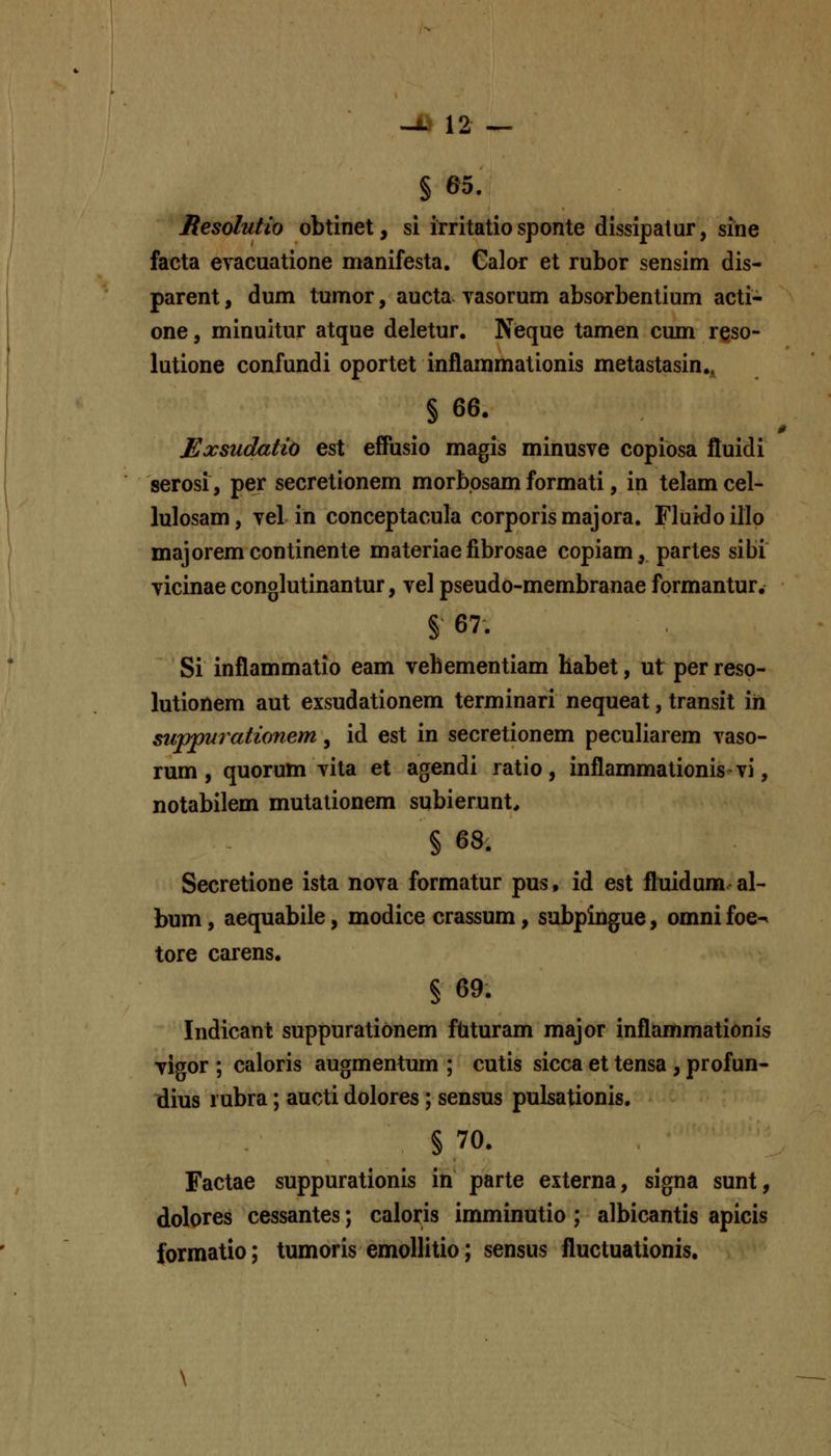 § 65. Resolutio obtinet, si irritatio sponte dissipatur, sine facta evacuatione manifesta. Galor et rubor sensim dis- parent, dum tumor, aucta vasorum absorbentium acti- one, minuitur atque deletur. Nieque tamen cum reso- lutione confundi oportet inflammationis metastasin., § 66. 0 Exsudatio est eifusio magis minusve copiosa fluidi serosi, per secretionem morbosam formati, in telam cel- lulosam, vel in conceptacula corporismajora. Fluidoillo majoremcontinente materiaefibrosae copiam, partes sibi vicinae conglutinantur, vel pseudo-membranae formantur. § 67. Si inflammatio eam vehementiam habet, ut per reso- lutionem aut exsudationem terminari nequeat, transit in supp^rationem, id est in secretionem peculiarem vaso- rum , quorum vila et agendi ratio, inflammationis vi, notabilem mutalionem subierunt, § 68. Secretione ista nova formatur pus, id est fliiidum al- bum, aequabiie, modice crassum, subpingue, omni foe^ tore carens. § 69. Indicant suppurationem ftituram major inflammationis vigor ; caloris augmentum ; cutis sicca et tensa , profun- tlius rubra; aucti dolores; sensus pulsationis. § 70. Factae suppurationis in parte externa, signa sunt, dolores cessantes; caloris imminutio ; albicantis apicis formatio; tumoris emollitio; sensus fluctuationis.
