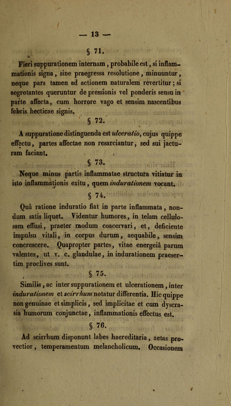 §71. Fieri suppnrationem intemam, probabile est, si inflam-* mationis signa, sine praegressa resolutione, minuuntur, neque pars tamen ad actionem naturalem reyertitur; si aegrotantes queruntur de pressionis vel ponderis sensu in ' parte affecta, cum horrore Yago et sensim nascentibus febris hecticae signis, § 72. A suppuratione distinguenda est ulceratio^ cujus quippe effectu, partes affectae non resarciantur, sed sui jactu- ram faciant. § 73. Neque minus partis inflammatae structura vitiatur in isto inflammationis exitu, quem indurationem yocant. § 74. Qua ratione induratio fiat in parte inflammata, non- dum satis liquet. Videntur humores, in telam cellulo- sam efTusi, praeter modum coacervari, et, deficiente impulsu vitali, in corpus durum, aequabile, sensim concrescere. Quapropter partes, vitae energeia parum valentes, ut v. c, glandulae, in indurationem praeser- tim proclives sunt, § 75. Similis, ac inter suppurationem et ulcerationem, inter indurationem et fczrMww notatur differentia. Hicquippe non genuinae et simplicis, sed implicitae et cum dyscra- sia humorum conjunctae, inflammationis effectus est. § 76. Ad scirrhum disponunt labes haereditaria, aetas pro- vectior, temperamentum melancholicum, Occasionem