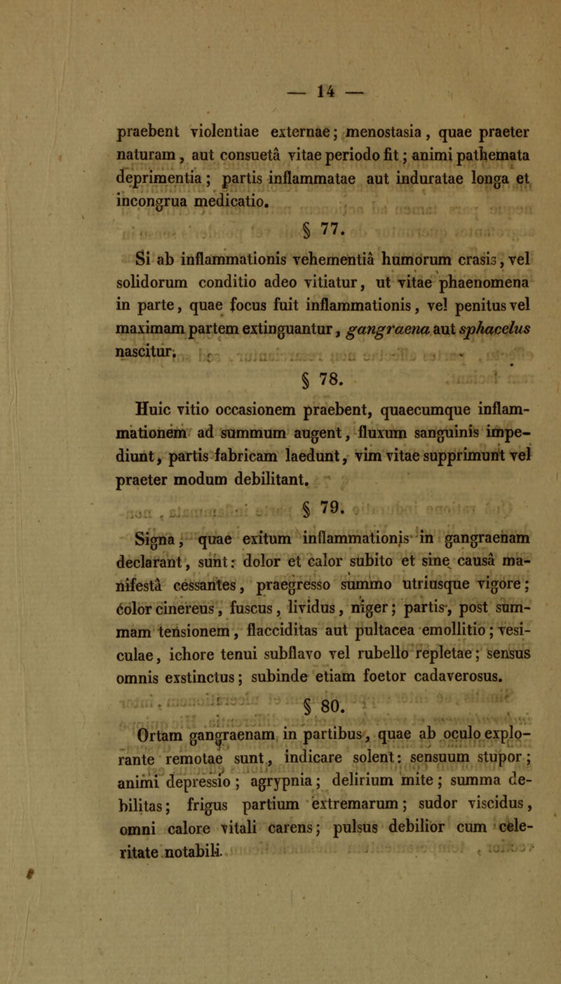 praebent violentiae externae; menostasia , quae praeter naturam, aut consueta vitae periodo fit; animi pathemata deprimentia; partis inflammatae aut induratae longa et incongrua medicatio, § 77. Si ab inflammationis vehementia humorum crasis, vel solidorum conditio adeo vitiatur, ut vitae phaenomena in parte, quae focus fuit inflammationis, vel penitusvel maximam partem extinguantur, gangraena aut sphacelus nascituT; § 78. Huic vitio occasionem praebent, quaecumque inflam- mationem ad summum augent, fluxum sanguinis impe- diunt, partis fabricam laedunt, vim vitae supprimunt vel praeter modum debilitant, § 79. Signa, quae exitum inflammationis in gangraeiiam declarant, sunt: dolor et calor subito et sine^ causa ma- riifesta cessantes, praegresso summo utriusque vigore; color cinereus, fuscus, lividus, niger; partis-, post snm- mam terisionem , flacciditas aut pultacea emollitio; vesi- culae, ichore tenui subflavo vel rubello repletae; sensus omnis exstinctus; subinde etiam foetor cadaverosus. § 80. Ortam gangraenam in partibus, quae ab oculo explp- rante remotae sunt, indicare solent: sensuum stupor; animi depressio ; agrypnia; delirium mite ; summa de- bilitas; frigus partium extremarum; sudor viscidus, omni calore vitali carens; pulsus debilior cum cfele- ritate notabili.