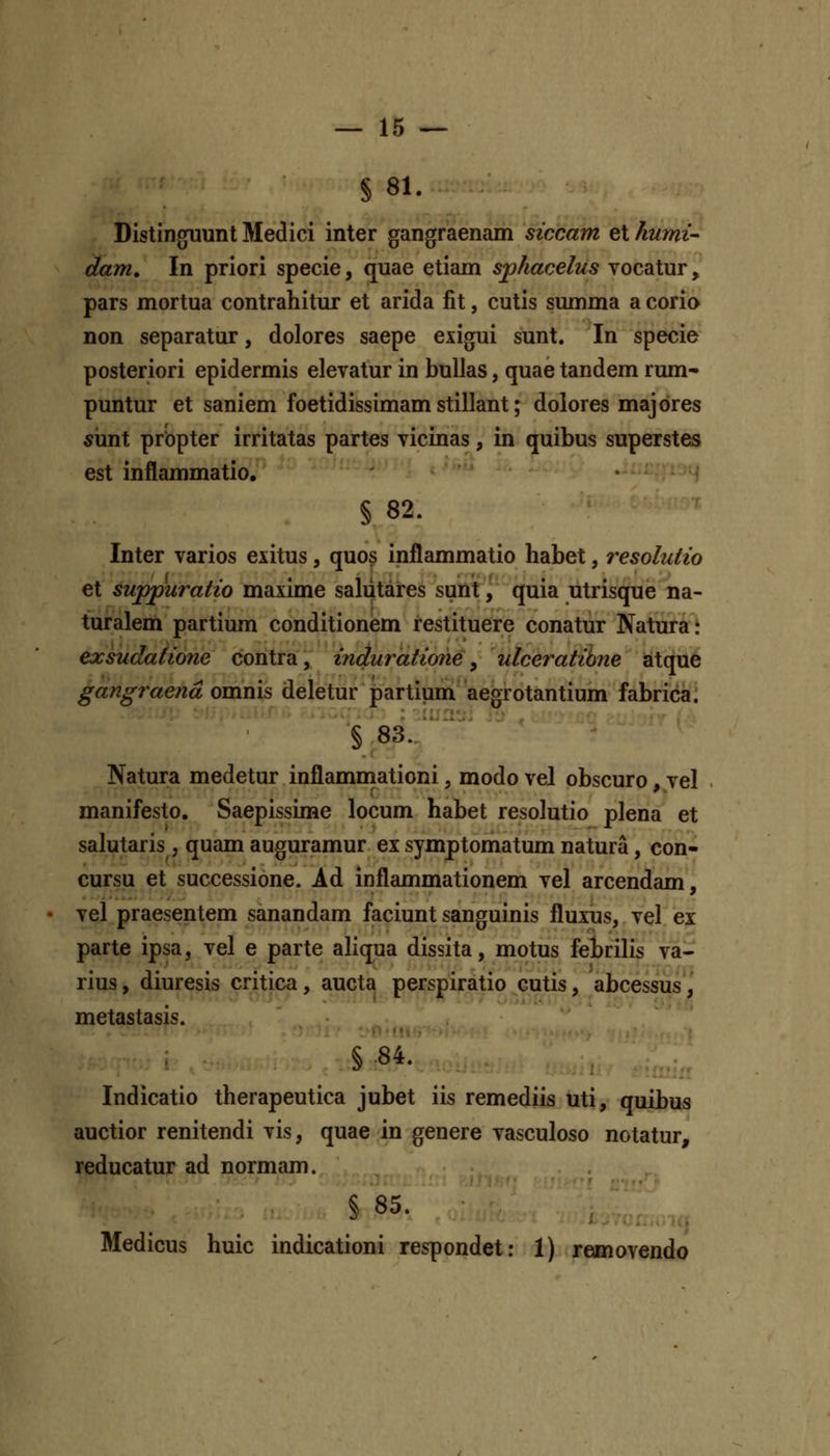 § 81. Distinguunt Medici inter gangraenam siccam et kumi- dam, In priori specie, quae etiam sphacelus vocatur, pars mortua contrahitur et arida fit, cutis summa a corio non separatur, dolores saepe exigui sunt. In specie posteriori epidermis elevatur in buUas, quae tandem rum- puntur et saniem foetidissimam stillant; dolores majores s\mX prbpter irritatas partes vicinas, in quibus superstes est inflammatio, • ■'^'''\ § 82. Inter varios exitus, quos inflammatio habet, resolutio et suppuratio maxime saliitares sunt, quia utrisque na- turalem partium conditionem restituere conatur Natura t exsudatione contra, induratione, ulceratihne atque gangraend omnis deletur partium aegrotantium fabrica. § 83. . ~ ' Natura medetur inflamniationi, modo vel obscuro, vel manifesto. Saepissime locum habet resolutio plena et salutaris, quam auguramur ex symptomatum natura, con- cursu et successione. Ad inflammationem vel arcendam, vel praesentem sanandam faciunt sanguinis fluxus, vel ei parte ipsa, vel e parte aliqua dissita, motus fehrilis va- rius, diuresis critica , aucta perspiratio cutis, abcessus, metastasis. §84. Indicatio therapeutica jubet iis remediis uti, quibus auctior renitendi vis, quae in genere vasculoso notatur, reducatur ad normam. § 85. ^ Medicus huic indicationi respondet: 1) removendo