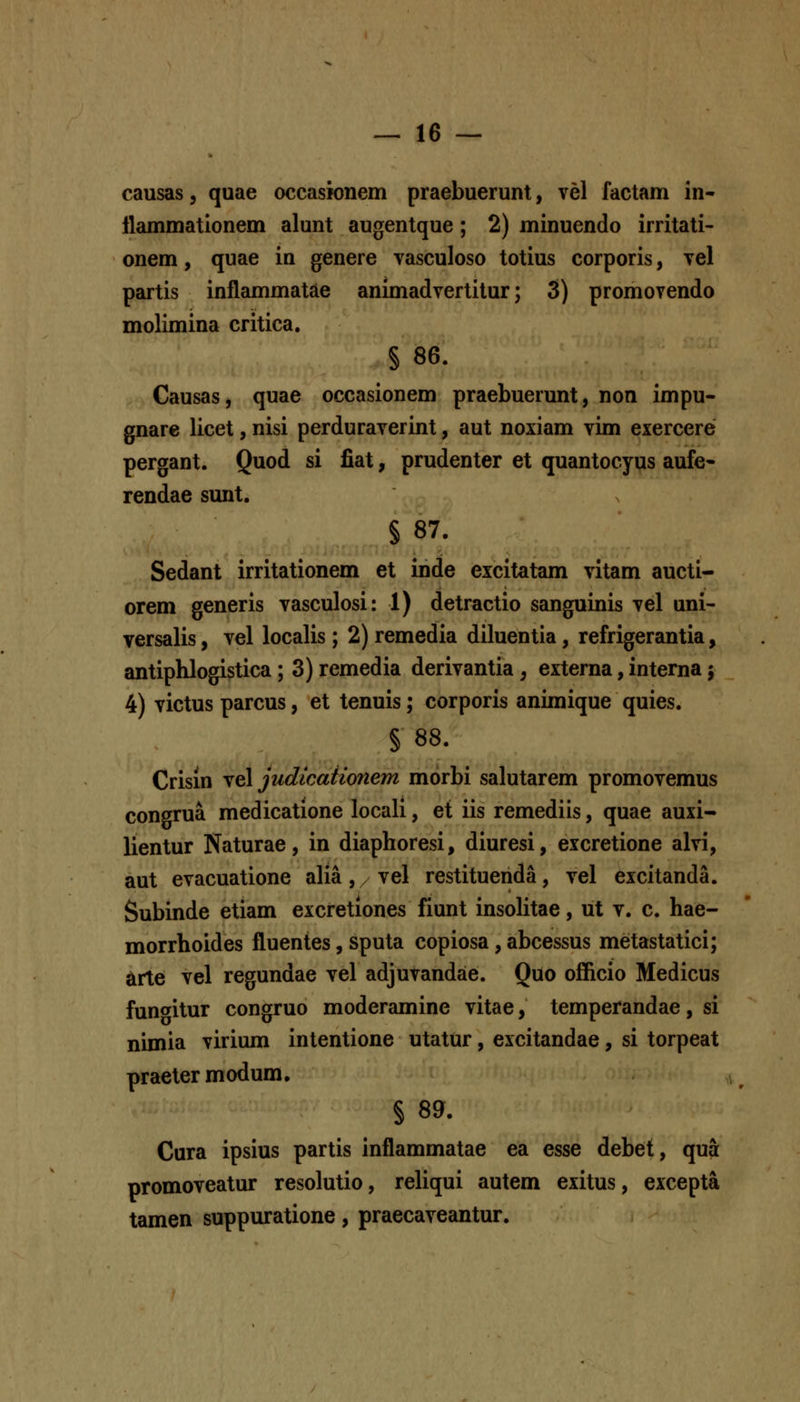 causas, quae occasionem praebuerunt, vel factam in- llammationem alunt augentque; 2) minuendo irritati- onem, quae in genere vasculoso totius corporis, tcI partis inflammatde animadvertitur; 3) promovendo molimina critica. § 86. Causas, quae occasionem praebuerunt, non impu- gnare licet, nisi perduraverint, aut noxiam vim exercere pergant. Quod si fiat, prudenter et quantocyus aufe- rendae sunt. § 87. Sedant irritationem et inde eicitatam vitam aucti- orem generis vasculosi: 1) detractio sanguinis vel uni- versalis, vel localis; 2) remedia diluentia, refrigerantia, antiphlogistica; 3) remedia derivantia, externa, interna; 4) victus parcus, et tenuis; corporis animique quies. § 88. Crisin ^q\ judicaiionem morbi salutarem promovemus congrua medicatione locali, et iis remediis, quae auxi- lientur Naturae, in diaphoresi, diuresi, excretione alvi, aut evacuatione alia, / vel restituenda, vel excitanda. Subinde etiam excretiones fiunt insolitae, ut v. c. hae- morrhoides fluentes, sputa copiosa, abcessus metastatici; Arte vel regundae vel adjuvandae. Quo officio Medicus fun<yitur congruo moderamine vitae, temperandae, si nimia virium intentione utatur, excitandae, si torpeat praetermodum, § 89. Cura ipsius partis inflammatae ea esse debet, qua promoveatur resolutio, reliqui autem exitus, excepta tamen suppuratione, praecaveantur.