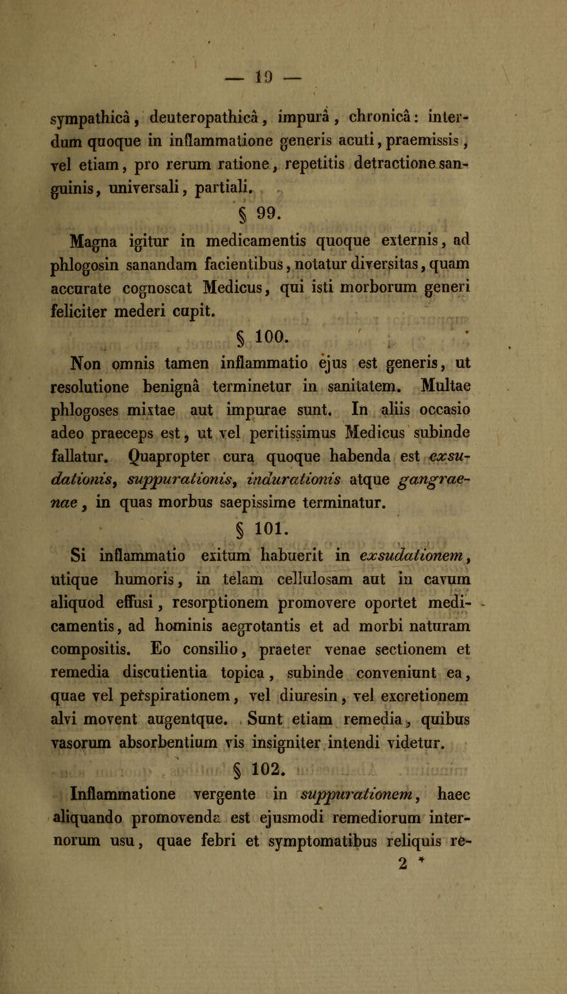 — 10 — sympathica , deuteropathica , impura , chronica: inter- dum quoque in inflammalione generis acuti, praemissis, yel etiam, pro rerum ratione, repetitis detractione san- guinis, universali, partiali. § 99. Magna igitur in medicamentis quoque externis, ad phlogosin sanandam facientibus, notatur diversitas, quam accurate cognoscat Medicus, qui isti morborum generi feliciter mederi capit. § 100. Non omnis tamen inflammatio ejus est generis, ut resolutione benigna terminetur in sanilatem. Multae phlogoses mixtae aut impurae sunt. In aliis occasio adeo praeceps est, ut vel peritissimus Medicus subinde fallatur. Quapropter cura quoque habenda est exsu- dationiSy suppurationis^ indurationis atque gangrae- nae, in quas morbus saepissime terminatur. § 101. Si inflanmiatio exitum habuerit in exsudationem y utique humoris, in tekm cellulosam aut in cavum aliquod effusi, resorptionem promovere oportet medi- camentis, ad hominis aegrotantis et ad morbi naturam compositis. Eo consilio, praeter venae sectionem et remedia discutientia topica, subinde conveniunt ea, quae vel perspirationem, vel diuresin, vel eicretionem alvi movent augentque. Sunt etiam remedia, quibus vasorum absorbentium vis insigniter intendi videtur. § 102. Inflammatione vergente in suppurationem, haec aliquando promovenda est ejusmodi remediorum inter- norum usu, quae febri et symptomatibus reliquis re* 2 *