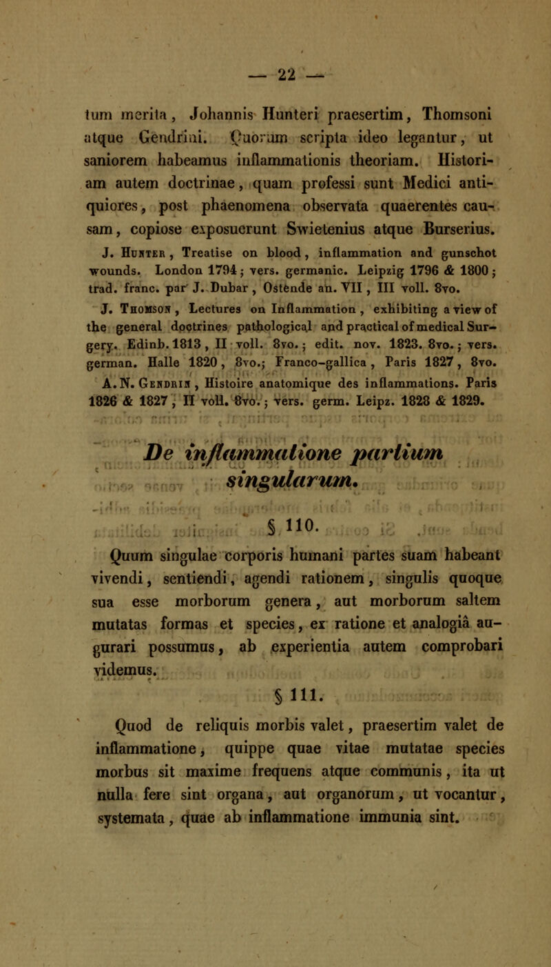 tum merila, Joliannis Hunteri praesertim, Thomsoni atque Gendriiii. ()uorum scripla ideo legantur, ut saniorem habeamus iuflammationis theoriam. Histori- am autem doctrinae, quam professi sunt Medici anti- quiores, post phaenomena observata quaerentes cau- sam, copiose eiposuerunt Swietenius atque Burserius. J. HuKTER , Treatise on blood, inflammation and gunschot wounds. London 1794 ; vers. germanic. Leipzig 1796 & 1800 j trad. franc. par' J. Dubar , Ostende an. VII , III voll. 8yo. J. Thomson , Lectures oa Inflammation , exhibiting aTiewof tbe general doQtrines pathologics^l apdpracticalof medicalSur- gery. Edinb. 1813 , II voll. 8vo.; edit. nov. 1823. 8vo.; vers. german. Halle 1820, 8vo.; Franco-gallica, Paris 1827, 8vo. A.N. Gendrik, Histoire anatomique des inflammations. Faris 1826 & 1827, n voU. «vo.; vers. germ. Leipz. 1828 & 1829. De injiammalione parlium singularmn. § 110. Quum singulae corporis humani partes suam habeant Tivendi, sentiendi, agendi rationem, singulis qaoque sua esse morborum genera, aut morborum saltem mutatas formas et species, ei ratione et analogia au- gurari possumus, ab experientia autem comprobari videmus. §111. Quod de reliquis morbis valet, praesertim valet de inflammatione, quippe quae vitae mutatae species morbus sit maxime frequens atque communis, ita ut nulla fere sint organa, aut organorum, utvocantur, systemata, quae ab inilammatione immunia sint.