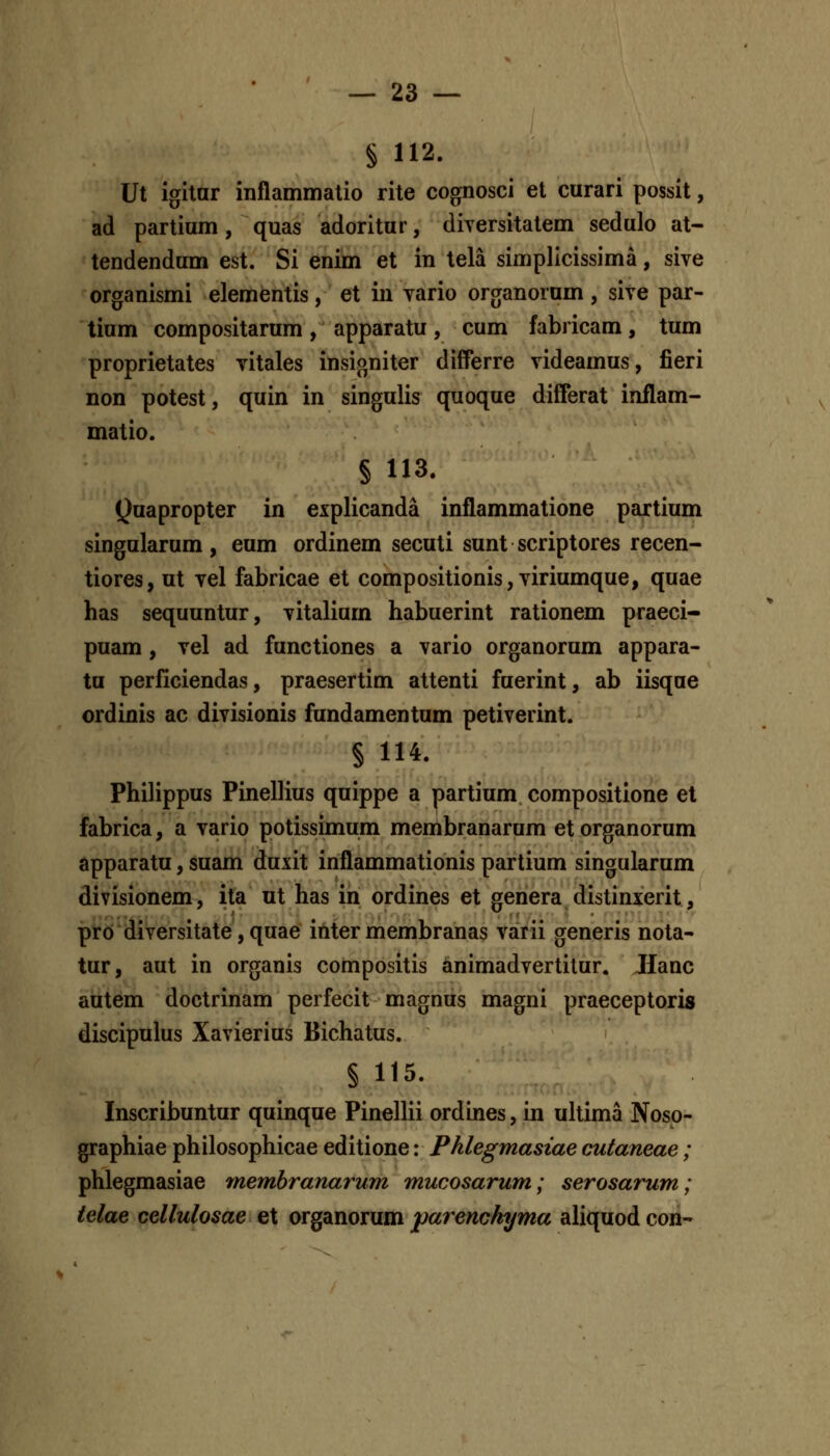 § 112. Ut igitnr inflammatio rite cognosci et curari possit, ad partium, quas adoritur, diversitatem sedulo at- tendendum est. Si enim et in tela simplicissima, sive organismi elementis, et in vario ororanorum , sive par- tium compositarum, apparatu, cum fabricam, tum proprietates vitales insigniter difPerre videamus, fieri non potest, quin in singulis quoque differat inflam- matio. § 113. Quapropter in explicanda inflammatione partium singularum, eum ordinem secuti sunt scriptores recen- tiores, ut vel fabricae et compositionis,viriumque, quae has sequuntur, vitalium habuerint rationem praeci- puam, vel ad functiones a vario organorum appara- tu perilciendas, praesertim attenti fuerint, ab iisque ordinis ac divisionis fundamentum petiverint. § 114. Philippus Pinellius quippe a partium compositione el fabrica, a vario potissimum membranarum et organorum apparatu, suam duxit inflammationis partium singularum divisionem, ita ut has in ordines et genera distinxerit, proi diversitate, quae iuter membranas varii generis nota- tur, aut in organis compositis animadvertitur. Jianc autem doctrinam perfecit magnus magni praeceptoris discipulus Xavierius Bichatus. § 115. Inscribuntur quinque Pinellii ordines, in uhima Noso- graphiae philosophicae editione: Phlegmasiae cutaneae ; phlegmasiae memhranarum mucosarum; serosarum; ielae cellulosae et organorum j)arenckyma ahquod con-