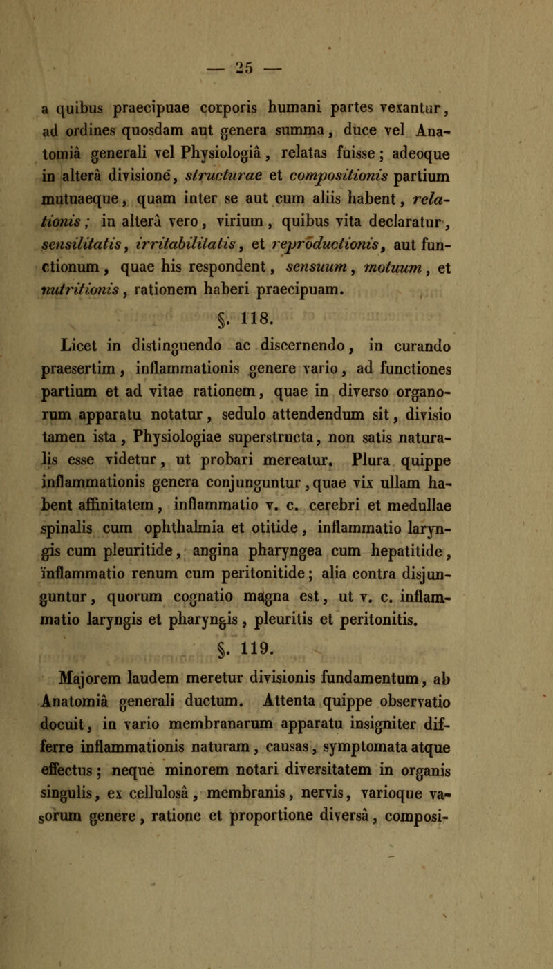 OK a quibus praecipuae corporis humani partes vexantur, ad ordines quosdam aut genera summa, duce vel Ana- lomia generali vel Physiologia, relatas fuisse; adeoque in altera divisione, structurae et compositioms partium mutuaeque, quam inter se aut cum aliis habent, rela- tionis; in altera vero, virium , quibus vita declaratur, sensilitatis y irritahiliiatis ^ et reproductionis, aut fun- ctionum , quae his respondent, sensuum , motuum, et nutritionis, rationem haberi praecipuam. §. 118. Licet in distinguendo ac discernendo, in curando praesertim, inflammationis genere vario, ad functiones partium et ad vitae rationem, quae in diverso organo- rum apparatu notatur, sedulo attendendum sit, divisio tamen ista, Physiologiae superstructa, non satis natura- Jis esse videtur, ut probari mereatur. Plura quippe inflammationis genera conjunguntur,quae vix ullam ha- bent affinitatem, inflammatio v. c. cerebri et medullae spinalis cum ophthahnia et otitide, inflammatio laryn- gis cum pleuritide, angina pharyngea cum hepatitide, inflammatio renum cum peritonitide; alia contra disjun- guntur, quorum cognatio malgna est, ut v. c. inflam- matio laryngis et pharyngis, pleuritis et peritonitis. §. 119. Majorem laudem meretur divisionis fundamentum, ab Anatomia generali ductum. Attenta quippe observatio docuit, in vario membranarum apparatu insigniter dif- ferre inflammationis naturam, causas, symptomata atque efiectus; neque minorem notari diversitatem in organis singulis, ex cellulosa, membranis, nervis, varioque va- sorum genere, ratione et proportione diversa, composi-