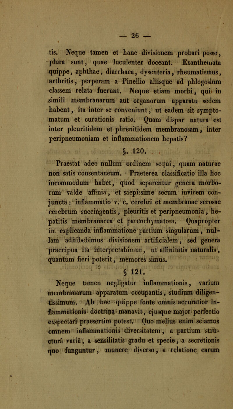 tis. Neque tamen et lianc divisionem probari posse, plura sunt, quae luculenter doceant. Exantheinata quippe, aphthae, diarrhaea, dysenteria, rheumatismus, arthritis, perperam a Pinellio aliisque ad phlogosium classem relata fuerunt. Neque etiam morbi, qui- in simili membranarum aut organorum apparatu sedem habent, ita inter se conveniunt, ut eadem sit sympto- matum et curationis ratio. Quam dispar natura est inter pleuritidem et phrenitidem membranosam, inter peripneumoniam et inflammationem hepatis? §. 120. Praestat adeo nullum ordinem sequi, quam naturae non satis consentaneum. Praeterea classificatio illa hoc incommodum habet, quod separentur genera morbo- rum yalde afllmia, et saepissime secum invicem con- juncta: inflammatio v. c, cerebri et membranae serosae ceiebrum succingentis, pleuritis et peripneumonia, he- patitis membranacea et parenchymatosa. Quapropter in. explicanda inflammatione partium singularum, nul- lam adhibebimus divisionem artificialem, sed genera praecipua ita interpretabimur, ut affinitatis naturalis, quantum fieri pofcerit, memores simus. § 121. Neque tamen negh'gatur inflammationis, varium membra«arum apparatum occupantis, studium dihgen- tissimum. Ab hoc quippe fonte omnis accuratior in- fiammationis doctrina manavit, ejusque major perfectio eispectari praesertim potest. Quo melius enim sciamus omnem inflammationis diversitatem, a partium stru- ctura varia, a sensilitatis gradu et specie, a secretionis quo funguntur, munere diverso, a relatione earum
