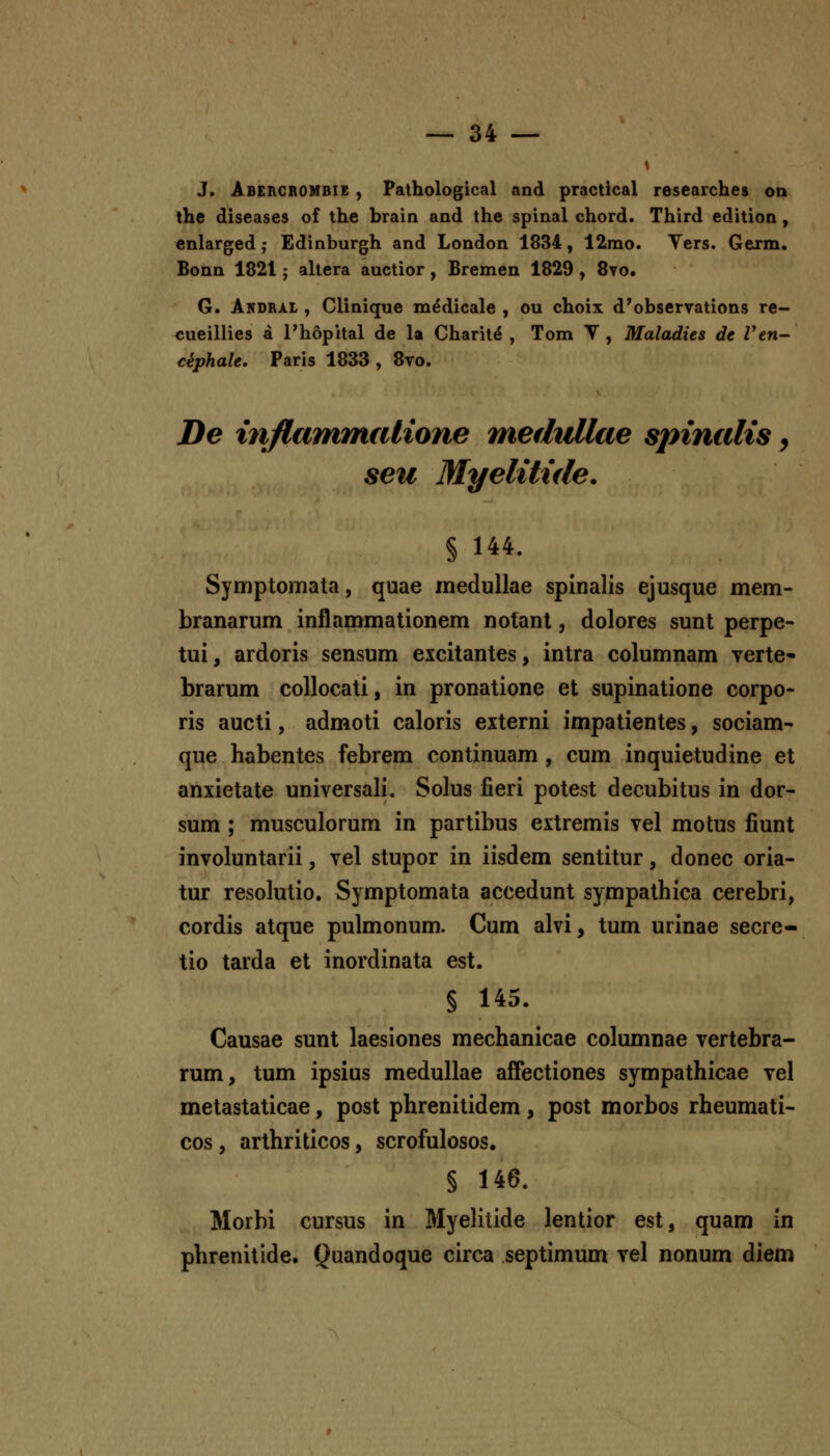 J. Abercrombie , Pathological and practical researches on the diseases of the brain aad the spinal chord. Third edition, enlarged; Edinburgh and London 1834, 12mo. Vers. Gexm. Bonn 1821; altera auctior, Bremen 1829 , 8vo. G. AndrjLL , Clinique m^dicale , ou choix d'observations re- cueillies a Phopital de la Charit^ , Tom V , Maladies de Ven- ciphalt, Paris 1833 , 8vo. De inflammiilione medxdlcie spincdis, seu Myelitide. § 144. Symptomata, quae medullae spinalis ejusque mem- branarum inflammationem notanl, dolores sunt perpe- tui, ardoris sensum excitantes, intra columnam yerte- brarum collocati, in pronatione et supinatione corpo- ris aucti, admoti caloris externi impatientes, sociam- que habentes febrem continuam, cum inquietudine et anxietate universali. Solus fieri potest decubitus in dor- sum ; musculorum in partibus extremis vel motus fiunt involuntarii, vel stupor in iisdem sentitur, donec oria- tur resolutio. Symptomata accedunt sympathica cerebri, cordis atque pulmonum. Cum alvi, tum urinae secre- tio tarda et inordinata est. § 145. Causae sunt laesiones mechanicae columnae vertebra- rum, tum ipsius medullae affectiones sympathicae vel metastaticae, post phrenitidem, post morbos rheumati- cos, arthriticos, scrofulosos. § 146. Morbi cursus in Myelitide lentior est, quam in phrenitide. Quandoque circa septimum vel nonum diem