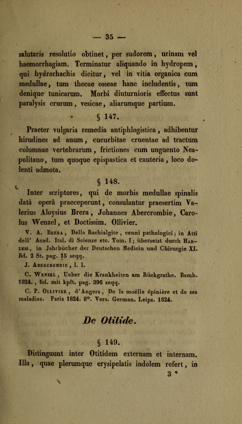 salutaris resolutio obtinet, per sudorem, urinam vel haemorrhagiam. Terminatur aliquando in hydropem, qui hydrorhachis dicitur, vel in vitia organica cum medullae, tum thecae osseae hanc includentis, tum denique tunicarum. Morbi diuturnioris eifectus sunt paralysis crurum, vesicae, aliarumque partium. § 147. Praeter vulgaria remedia antiphlogistica, adhibentur hirudines ad anum, cucurbitae cruentae ad tractum columnae vertebrarum , frictiones cum unguento Nea- politano, lum quoque epispastica et cauteria, loco do- lenti admota. § 148. t ... Inter scriptores, qui de morbis medullae spinaHs data opera praeceperunt, consulantur praesertim Va- lerius Aloysius Brera, Johannes Abercrombie, Caro- lus Wenzel, et Doctissim. OUivier. V. A. Brera , Della Rachialgite , cenni pathologici; in Alti dell* Acad. Ital. di Scienze etc. Tom. I; iibersetzt durch Har- LESS, in Jahrbiicher der Deutschen Medicin und Chirurgie XI. Bd. 2 St. pag. 15 seqq. J. Abercrombie , I. 1. C. Wenzel , Ueber die Krankheiten am Riickgrathe. Bamb. 1824. , fol. mit kpft. pag. 396 seqq. C. P. Ollivier , d'Angers , De la moelle ^piniere et de ses maladies. Paris 1824. 8^. Vers. German. Leipz. 1824. De Otilide. % 149. Distinguunt inter Otitidem externam et internam. IUa, quae plerumque erysipelatis indolem refert, in 3 *