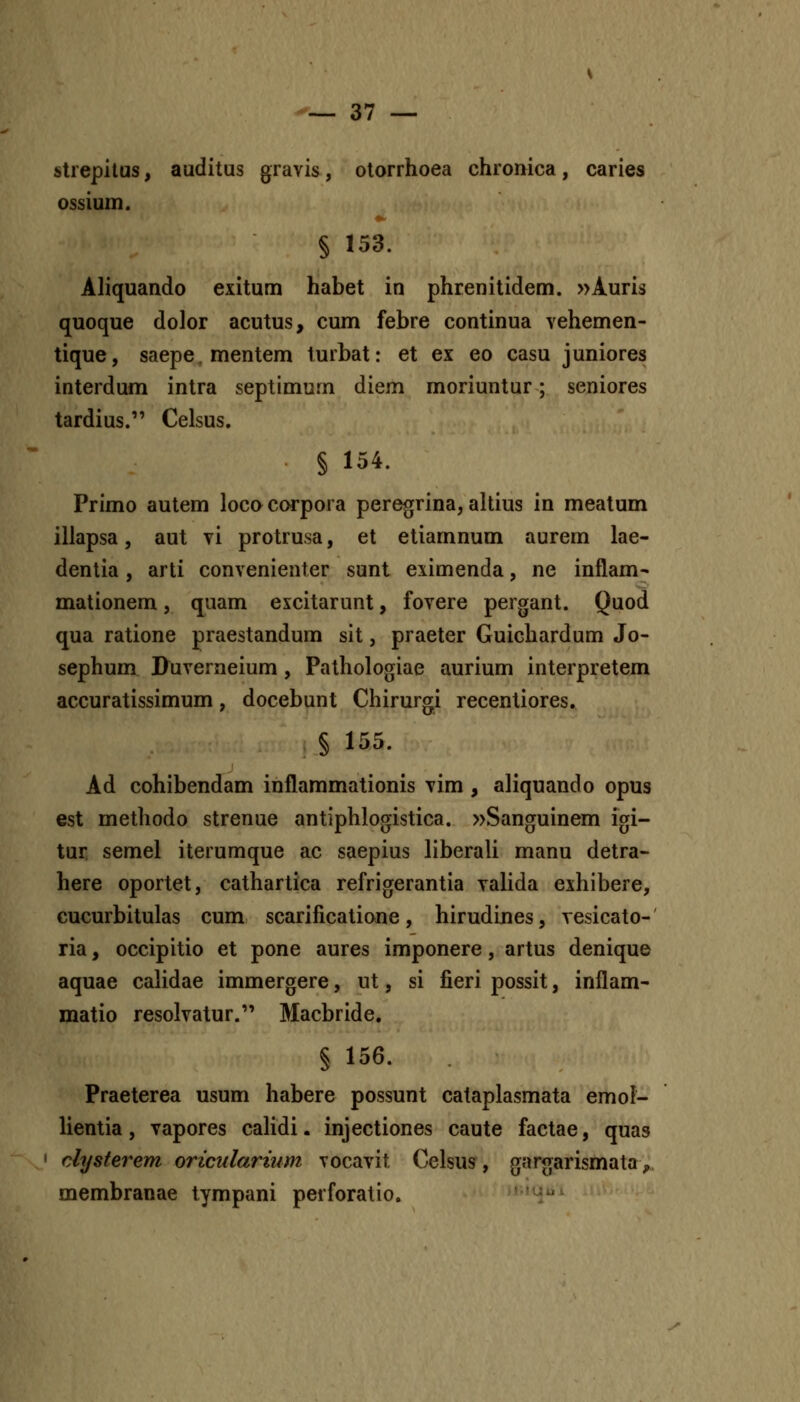 strepilus, auditus gravis, otorrhoea chronica, caries ossium. § 153. Aliquando exitum habet in phrenitidem. »Auris quoque dolor acutus, cum febre continua vehemen- tique, saepe.mentem turbat: et ex eo casu juniores interdum intra septimum diem moriuntur; seniores tardius. Celsus, § 154. Primo autem lococorpora peregrina, altius in meatum illapsa, aut \i protrusa, et etiamnum aurem lae- dentia, arti convenienter sunt eximenda, ne inflam^ mationem, quam excitarunt, fovere pergant. Quod qua ratione praestandum sit, praeter Guichardum Jo- sephum D^uverneium, Pathologiae aurium interpretem accuratissimum, docebunt Chirurgi recentiores. § 155. Ad cohibendam inflammationis vim , aliquando opus est methodo strenue antiphlogistica. »Sanguinem iori- tur semel iterumque ac saepius liberali manu detra- here oportet, cathartica refrigerantia valida exhibere, cucurbitulas cum scarificatione, hirudines, vesicato-' ria, occipitio et pone aures imponere, artus denique aquae calidae immergere, ut, si fieri possit, inflam- matio resolvatur. Macbride. § 156. Praeterea usum habere possunt cataplasmata emol- lientia, vapores caHdi. injectiones caute factae, quas clysterem oricularinm vocavit Celsus^, gargarismata,» membranae tympani perforatio. ' i^