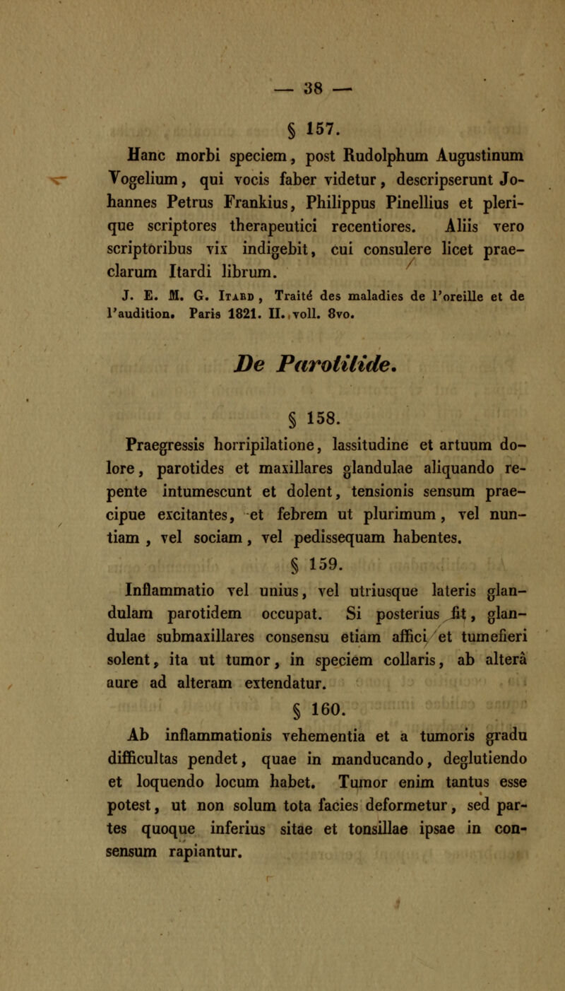 § 157. Hanc morbi speciem, post Rudolphum Augustinum Vogelium, qui vocis faber videtur, descripserunt Jo- hannes Petrus Frankius, Philippus Pinellius et pleri- que scriptores therapeutici recentiores. Aliis vero scriptoribus vix indigebit, cui consulere licet prae- clarum Itardi librum. J. E. M. G. Itabd , Trait^ des maladies de roreille et de raudition. Paris 1821. II.,voll. 8vo. De ParotUide. § 158. Praegressis horripilatione, lassitudine et artuum do- lore, parotides et maxillares glandulae aliquando re- pente intumescunt et dolent, tensionis sensum prae- cipue excitantes, et febrem ut plurimum, vel nun- tiam , vel sociam, vel pedissequam habentes. § 159. Inflammatio vel unius, vel utiiusque lateris glan- dulam parotidem occupat. Si posterius jfit, glan- dulae submaxillares consensu etiam affici/et tumefieri solent, ita ut tumor, in speciem coUaris, ab altera aure ad aheram extendatur. § 160. Ab inflammationis vehementia et a tumoris gradu difficuhas pendet, quae in manducando, deglutiendo et loquendo locum habet, Tumor enim tantus esse potest, ut non solum tota facies deformetur, sed par- tes quoque inferius sitae et tonsillae ipsae in con- sensum rapiantur.