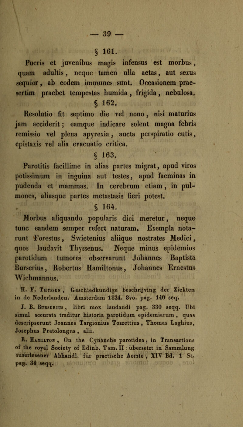 § 161. Pueris et juvenibus magis infensus est morbus, quam adultis, neque tamen ulla aetas, aut sexus sequior, ab eodem immunes sunt. Occasionem prae- sertim praebet tempeslas humida, frigida, nebulosa. § 162. Resolutio fit septimo die vel nono, nisi maturius jam acciderit; eamque indicare solent magna febris remissio vel plena apyrexia, aucta perspiratio cutis, epistaxis vel alia evacuatio critica. § 163. Parotitis facillime in alias partes migrat, apud viros potissimum in inguina aut testes, apud faeminas in pudenda et mammas. In cerebrum etiam, in pul- mones, aliasque partes metastasis fieri potest. § 164. Morbus aliquando popularis dici meretur, neque tunc eandem semper refert naturam, Exempla nota- runt Forestus, Swietenius aliique nostrates Medici, quos laudavit Thyssenus. Neque minus epidemios parotidum tumores observarunt Johannes Baptista jBurserius, Robertus Hamiltonus, Johannes Ernestus Wichmannus. H. F. Thtssen , Geschiedkundige beschrijving der Ziekten in de Nederlanden. Amsterdara 1824. 8vo. pag. 140 seq. J. B. BoRSERius, libri mox laudandi pag. 330 seqq. Ubi simul accurata traditur historia parotidum epidemiarum , quas descripserunt Joannes Targionius Tozzettius , Thomas Laghius, Josephus Pratolongus , alii. R. Hi.MiLT05 , On the Cynanche parotidea ; in Transactions of the royal Society of Edinb. Tom. II : iibersetzt in Sammlung auserlesener Abhandl, fiir practische Aerzte , XIV Bd. 1 St, pag. 34 seqq.
