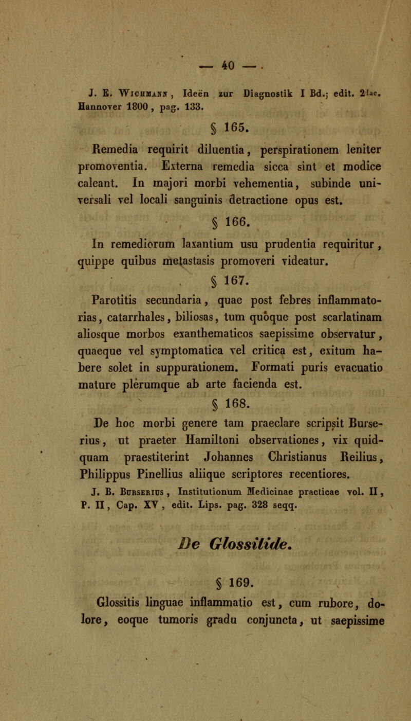 J. £. WiCHMAiriT , Ideen aur Diagnostik I Bd.j edit. 2Jac, Hannoyer 1800 , pag. 133. § 165. Remedia requirit diluentia, perspirationem leniter promoventia. Externa remedia sicca sint et modice caleant. In majori morbi vehementia, subinde uni- Tersali vel locali sanguinis detractione opus est. § 166. In remediorum laxantium usu prudentia requiritur , quippe quibus metastasis promoveri videatur. § 167. Parotitis secundaria, quae post febres inflammato- rias, catarrhales, biliosas, tum quoque post scarlatinam aliosque morbos exanthematicos saepissime observatur, quaeque vel symptomatica vel critica est, exitum ha- bere solet in suppuralionem. Formati puris evacuatio mature plerumque ab arte facienda est. § 168. De hoc morbi genere tam praeclare scripsit Burse- rius, ut praeter Hamiltoni observaliones, vix quid- quam praestiterint Johannes Christianus Reilius, Philippus Pinellius aliique scriptores recentiores. J. B. BuRSERius , Institutionum Medicinae practicae yol. II, P. II, Cap. XV , edil. Lips. pag. 328 seqq. De Glossilide. § 169. Glossitis linguae inflammatio est, cum rubore, do- lore, eoque tumoris gradu conjuncta, ut saepissime