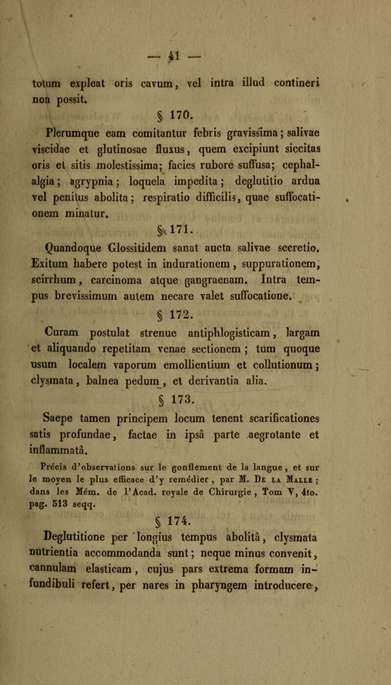 totum expleat oris cavum, vel intra illud contineri non possit, § 170. Plerumque eam comitantur febris gravisslma; salivae viscidae et glutinosae fluxus, quem excipiunt siccitas oris et sitis molestissima; facies rubore suffusa; cephal- algia; agrypnia; loquela impedita; deglulitio ardua vel penilus abolita; respiratio difficilis, quae suffocati- onem minatur. §.171. Quandoque Glossitidem sanat aucta salivae secretio. Exitum habere potest in indurationem, suppurationem, scirrhum, carcinoma atque gangraenam. Intra tem- pus brevissimum autem necare valet suffocatione. § 172. Curam postulat strenue antiphlogisticam, largam et aliquando repetitam venae sectionem ; tum quoque usum localem vaporum emollientium et coUutionum; clysmata, balnea pedum , et derivantia alia. § 173. Saepe tamen principem locum tenent scarificationes satis profundae, factae in ipsa parte aegrotante et inflammata. Pr^cis d^obserrations sur le gonflement de la langue , et sur le moyen le plus efficace d'y remedier , par M. De ljl Malle ; dans les Mem. de TAcad. royale de Chirurgie , Tom V, 4to. pag. 513 seqq. §174. Deglatitione per longius tempus abolita, clysmata nutrientia accommodanda sunt; neque minus convenit, cannulam elasticam, cujus pars extrema formam in- fundibuli refert, per nares in pharyngem introducere,