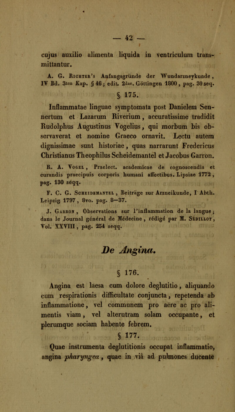 cujus auxilio alimenta liquida in ventriculum trans- mittantur. A. G. Richter's Anfangsgriinde der Wundarzneykunde, IV Bd. 3ten Kap. § 46 j edit. 2<lae. Gottingen 1800 , pag. 30 seq. § 175. Inflammatae linguae symptomata post Danielem Sen- nertum et Lazarum Riverium, accuratissime tradidit Rudolphus Augustinus Vogelius, qui morbum bis ob- servaverat et nomine Graeco ornavit. Lectu autem dignissimae sunt liistoriae, quas narrarunt Fredericus Christianus Theophilus Scheidemantel et Jacobus Garron. R. A. VoGEi , Praelect. academicae de cognoscendis et curandis praecipuis corporis humani afifectibus. Lipsiae 1772 , pag. 130 seqq. F. C. G. ScHEiDBMANTEL , Beitrage zur Arzneikunde, I Ahth. Leipzig 1797 , 8vo. pag. 8—37. J. GARnojf , Observations sur l'inflammation de la langue; dans le Journal gen^ral de M^decine , r^dig^ par M. Sedillot , Vol. XXVIII, pag. 254 seqq. De Anginxi. § 176. Angina est luesa cum dolore deglutitio, aliquando cum respirationis difficultate conjuncta, repetenda ab inflammatione, vel communem pro aere ac pro ali- mentis viam, vel aUerutram solam occupante, et plerumque sociam habente febrem. § 177. Quae instrumenta deglutitionis occupat inflammatio, angina pharyngea, quae in via ad pulmones ducente