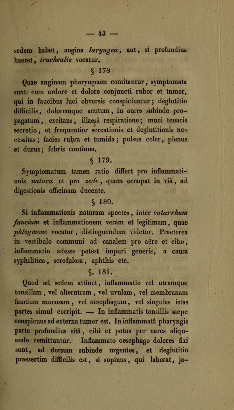 sedem habet, angina laryngea, aut, si profundius haeret, trachealis Tocatur. § 178 Quae anginam pharyngeam comitantur, symptomata sunt: cum ardore et dolore conjuncti rubor et tumor, qui in faucibus luci obversis conspiciuntur; deglutitio difficilis, doloremque acutum, in aures subinde pro- pagatum, excitans, illaesa respiratione; muci tenacis secretio, et frequentior screationis et deglutitionis ne- cessitas; facies rubra et tumida; pulsus celer, plenus et durus; febris continua. § 179. Symptomatum tamen ratio difFert pro inflanmiati- onis natura et pro sede, quam occupat in yia, ad digestionis officinam ducente. § 180. Si inflammationis naturam spectes, inter catarrhum faucium et inflammationem veram et legitimam, quae phlegmone vocatur, distinguendum videtur. Praeterea in vestibulo communi ad canalem pro aere et cibo, inflammatio adesse potest impuri generis, a causa syphilitica, scrofulosa, aphthis etc. §. 181. Quod ad, sedem altinet, inflammatio vel utramque tonsillam , vel alterutram , vel uvulam, vel membranam faucium mucosam, vel oesophagum, vel singulas istas partes simul corripit. — In inflammatis tonsillis saepe conspicuus ad externa tumor est. In inflammata pharyngis parte profundius sita, cibi et potus per nares aliqu- ando remittuntur. Inflammato oesophago dolores fixi sunt, ad dorsum subinde urgentes, et deglutitio praesertim difficilis est, si supinus, qui laborat, ja-