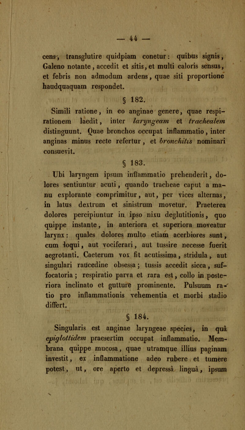 cens, transglutire quidpiam conetur: quibus signis, Galeno notante, accedit et srtis,et multi caloris sensus, et febris non admodum ardens, quae siti proportione haudquaquam respondet. § 182. Simili ratione, in eo anginae genere, quae respi- rationem laedit, inter laryngeam et trachealem distinguunt. Quae bronchos occupat inflammatio, inter anginas minus recte refertur, et bronchitis nominari consuevit. § 183. Ubi laryngem ipsum inllammatio prehenderit, do- lores ^entiuntur aculi, quando tracheae caput a ma- nu explorante comprimitur, aut, per vices alternas, in latus dextrum et sinistrum movetur. Praeterea dolores percipiuntur in ipso nixu deglutitionis, quo quippe instante, in anteriora et superiora moveatur larynx: quales dolores muho etiam acerbiores sunt, cum 4oqui, aut vociferari, aut tussire necesse fuerit aegrotanti. Caeterum vox fit acutissima, stridula, aut singulari raiicedine obsessa; tussis accedit sicca, suf- focatoria ; respiratio parva et rara est, collo i/i poste- riora incUnato et gutture prominente. Pulsuum ra-' tio pro inflammationis vehementia et morbi stadio differt. § 184. Singularis est anginae laryngeae species, in qua ejpiglottidem praesertim occupat inflammatio. Mem- brana quippe mucosa, quae utramque ilHus paginam investit, ex inflammatione adeo rubere et tumere potest, ut, ore aperto et depressa hngua, ipsum