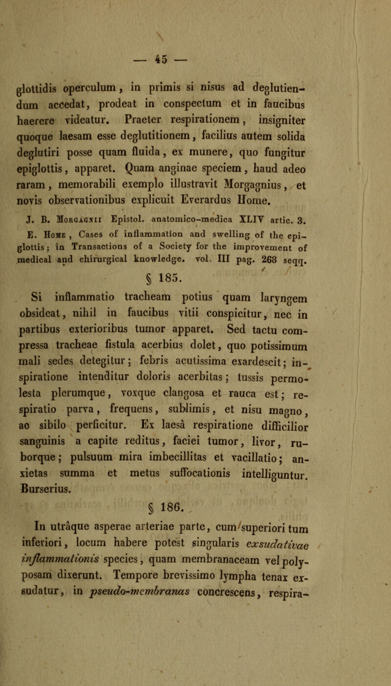 gloUidis operculum, in primis si nisus ad deglutien- dum accedat, prodeat in conspectum et in faucibus haerere videatur. Praeter respirationem, insigniter quoque laesam esse deglutitionem, facilius autem solida deglutiri posse quam fluida, ex munere, quo fungitur epiglottis, apparet. Quam anginae speciem , haud adeo raram , memorabili exemplo illustravit Morgagnius, / et novis observationibus explicuit Everardus Uome. J. B. MoRGAG5ii Epistol. anatomico-medica XLIV artic. 3. E. HoVE , Cases of inflammation and swelling; of the epi- glottis; in Transactions of a Society for the improvement of medical and chirurgical knowledge. vol, III pag. 268 seqq. § 185. Si inflammatio tracheam potius quam laryn<Tem obsideat, nihil in faucibus vitii conspicitur, nec in partibus exterioribus tumor apparet. Sed tactu com- pressa tracheae fistula acerbius dolet, quo potissimum mali sedes detegilur; fcbris acutissima exardescit; in- spiratione intenditur doloris acerbitas; tussis permo- lesta plerumque, voxque clangosa et rauca est; re- spiratio parva, frequens, sublimis, et nisu maono ao sibilo perficitur. Ex laesa respiratione difficilior sanguinis a capite reditus, faciei tumor, livor, ru- borque; pulsuum mira imbecillitas et vacillatio; an- xietas summa et metus suffocationis intelliguntur. Burserius. § 186. In utraque asperae arteriae parte, cuni'superioritum inferiori, locum habere potest singularis exsudativae inflammalioms species, quam membranaceam vel poly- posam dixerunt. Tempore brcvissimo lympha tenai ex- sudatur, in pseudo-membranas concrescens, respira-