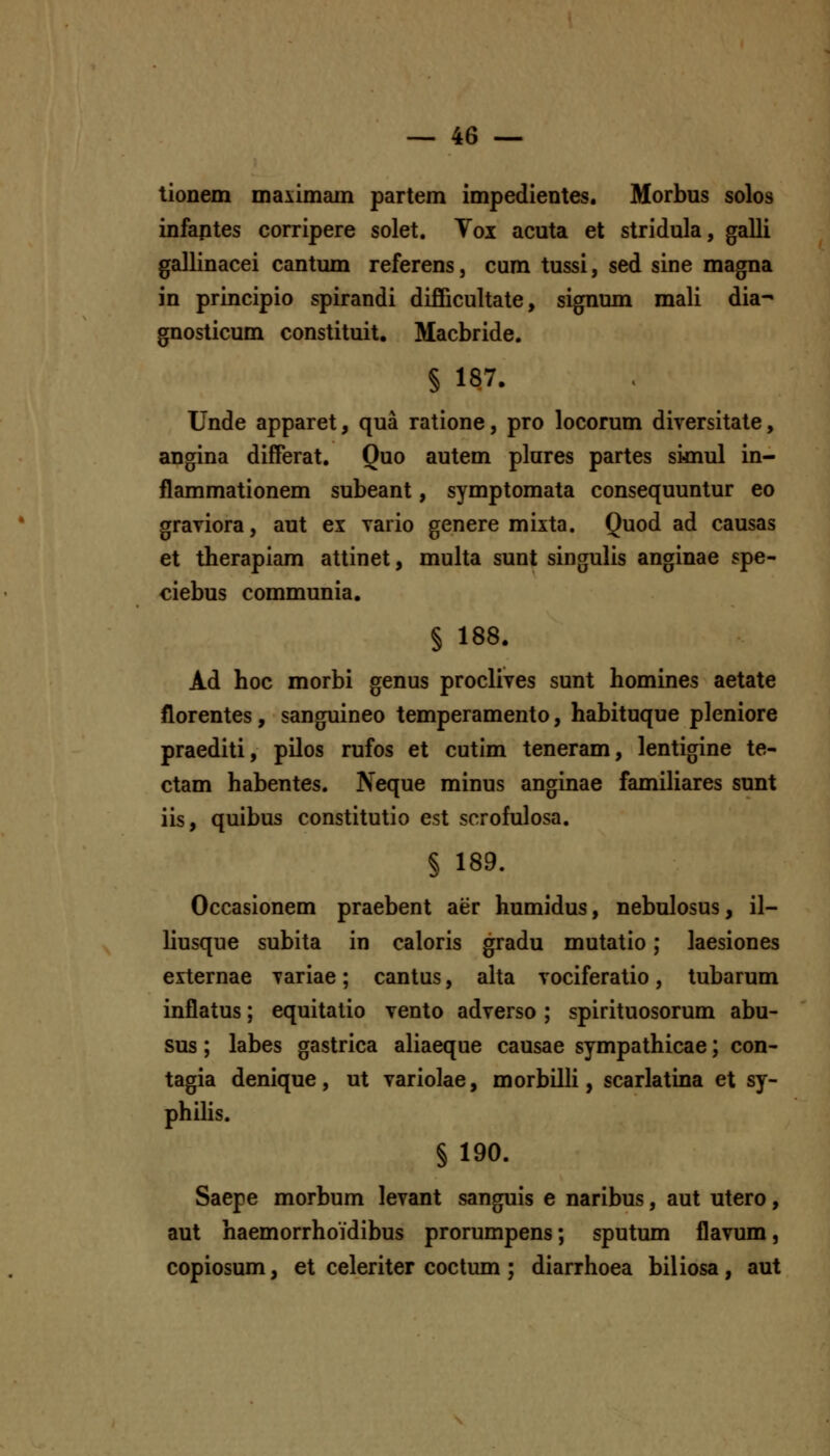 tionem maximam partem impedientes. Morbus solos infaptes corripere solet. Vox acuta et stridula, galli gallinacei cantum referens, cum tussi, sed sine magna in principio spirandi difificultate, signum mali dia- gnosticum constituit. Macbride. § 187. Unde apparet, qua ratione, pro locorum diversitate, angina differat. Quo autem plures partes sknul in- flammationem subeant, symptomata consequuntur eo graviora, aut ex vario genere mixta. Quod ad causas et therapiam attinet, multa sunt singulis anginae spe- ciebus communia. § 188. Ad hoc morbi genus proclives sunt homines aetate florentes, sanguineo temperamento, habituque pleniore praediti, pilos rufos et cutim teneram, lentigine te- ctam habentes. Neque minus anginae familiares sunt iis, quibus constitutio est scrofulosa. § 189. Occasionem praebent aer humidus, nebulosus, il- liusque subita in caloris gradu mutatio; laesiones externae variae; cantus, alta vociferatio, tubarum inflatus; equitatio vento adverso; spirituosorum abu- sus; labes gastrica aliaeque causae sympathicae; con- tagia denique, ut variolae, morbilli, scarlatina et sy- philis. § 190. Saepe morbum levant sanguis e naribus, aut utero, aut haemorrhoidibus prorumpens; sputum flavum, copiosum, et celeriter coctum ; diarrhoea biliosa, aut