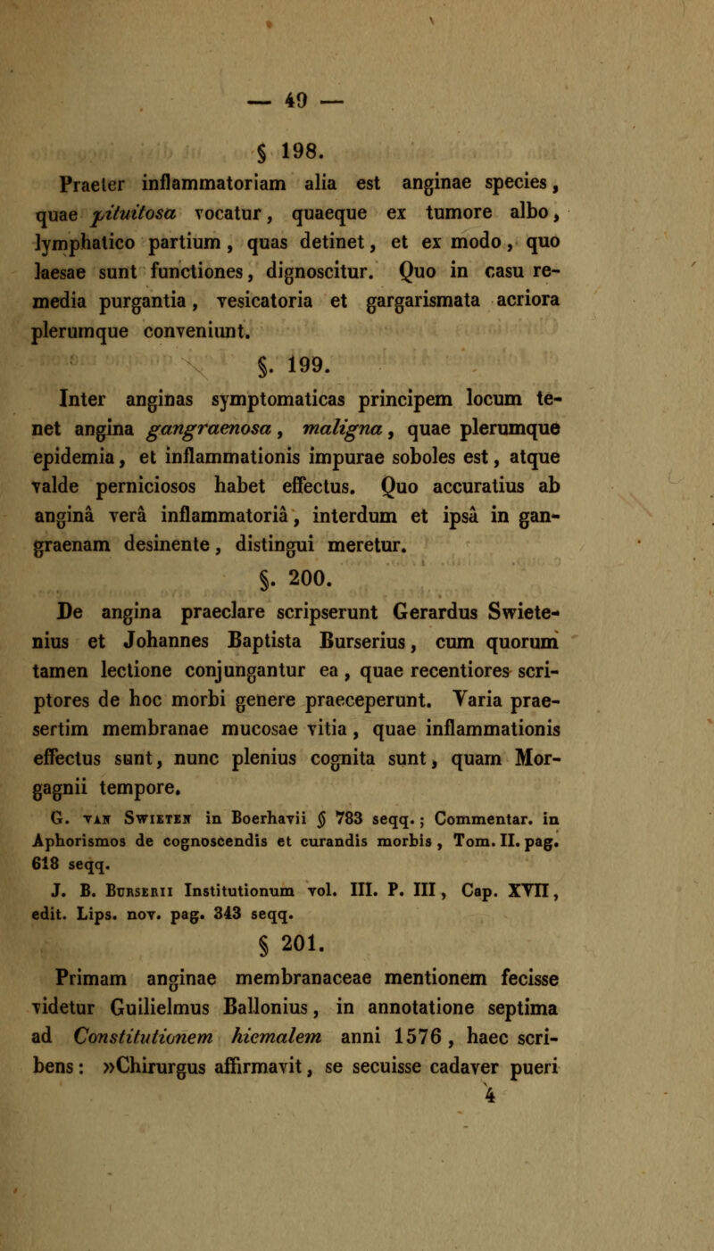 § 198. Praeler inflammatoriam alia est anginae species, quae j,ituitosa vocatur, quaeque ex tumore albo, lymphatico partium, quas detinet, et ex modo, quo kesae sunt functiones, dignoscitur. Quo in rasu re- media purgantia, vesicatoria et gargarismata acriora plerumque conveniimt. §. 199. Inter anginas symptomaticas principem locum te- net angina gangraenosa, maligna, quae plerumqu6 epidemia, et inflammationis impurae soboles est, atque valde perniciosos habet effectus. Quo accuratius ab angina vera inflammatoria, interdum et ipsa in gan- graenam desinenle, distingui meretur. §. 200. De angina praeclare scripserunt Gerardus Swiete- nius et Johannes Baptista Burserius, cum quoruni tamen lectione conjungantur ea , quae recentiores scri- ptores de hoc morbi genere praeceperunt. Varia prae- sertim membranae mucosae vitia, quae inflammationis effectus sunt, nunc plenius cognita sunt, quarn Mor- gagnii tempore, G. viir SwiETEN in Boerhayii ^ 783 seqq.; Commentar. in Aphorismos de cognoscendis et curandis morbis , Tom. II. pag. 618 seqq. J. B. BuRSERii Institutionum vol. III. P. III, Cap. XYII, edit. Lips. nov. pag. 343 seqq. § 201. Primam anginae membranaceae mentionem fecisse videtur Guilielmus Ballonius, in annotatione septima ad Constitutionem hiemalem anni 1576, haec scri- bens: »Chirurgus affirmavit, se secuisse cadaver pueri 4