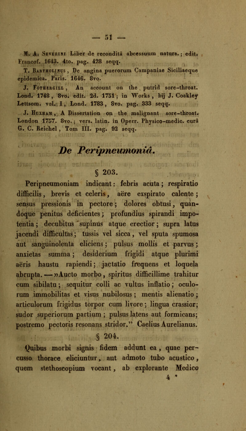 M. A. Seveeiki Liber de recondita abcessuum natura. ■ edit. Francof. 1643. 4to. pag. 428 seqq. T. Bartholiitus , De angina puerorum Campaniae Siciliaeque epidemica. Paris. 1646. 8vo. J. FoTHERGiLL , An account on the putrid sore-throat. Lond. 1748 , 8vo. edit. 2d. 1751 ; in Works , bij J. Coakley Lettsom. vol. I, Lond. 1783, 8to. pag. 333 seqq. J. HuxHAM, A Dissertation on the malignant sore-throat. London 1757. 8vo.; vers. latin. in Operr. Physico-medic. cura G. C. Reichel , Tom III. pag. 92 seqq. De Peripneumonid. § 203. Peripneumoniam indicant: febris acuta; respiratio difficilis, breyis et celeris, aere exspirato calente; sensus pressionis in pectore; dolores obtusi, quan- doque penitus deficientes; profundius spirandi impo- tentia; decubitus ^supinus atque erectior; supra latus jacendi difficultas; tussis vel sicca, yel sputa spumosa aut sanguinolenta eliciens; pulsus molhs et parvus; anxietas summa; desiderium frigidi atque plurimi aeris haustu rapiendi; jactatio frequens et loquela abrupta. — »Aucto morbo, spiritus difficillime trahitur cum sibilatu; sequitur colU ac vuhus inflatio; oculo- rum immobiUtas et visus nubilosus ; mentis alienatio ; articulorum frigidus torpor cum Hvore; Hngua crassior; sudor superiorum partium ; pulsus latens aut formicans; postremo pectoris resonans stridor. Caehus Aurehanus. § 204. Quibus morbi signis fidem addunt ea , quae per- cusso thorace ehciuntur, aut admoto tubo acustico, quem stethoscopium yocant, ab explorante Medico 4 
