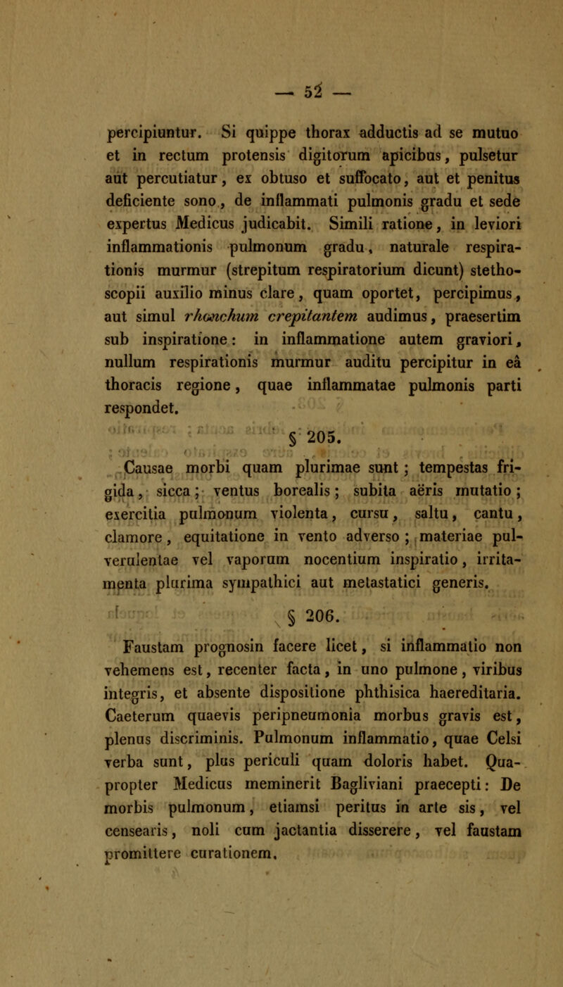 - hi - percipiuntur. Si quippe thorax adductis ad se mutuo et in rectum protensis digitorum apicibus, pulsetur aiit percutiatur, ex obtuso et suffocato, aut et penitus deficiente sono, de inflammati pulmonis gradu et sede expertus Medicus judicabit. Simili ratione, in leviori inflammationis pulmonum gradu» naturale respira- tionis murmur (strepitum respiratorium dicunt) stetho- scopii auxilio minus clare, quam oportet, percipimus, aut simul rhimchum crepitantem audimus, praesertim sub inspiratione: in inflammatione autem graviori, nullum respirationis murmur auditu percipitur in ea thoracis regione, quae inflammatae pulmonis parti respondet, § 205. .Causae morbi quam plurimae sunt ; tempestas fri- gida, sicca; ventus borealis; subita aeris mutatio; exercitia pulmonum violenta, cursu , saltu, cantu , clamore, equitatione in vento adverso ; , materiae pul- veruientae vel vaporum nocentium inspiratio, irrita- menta plurima syuipathici aut metastatici generis. § 206. Faustam prognosin facere licet, si inflammalio non vehemens est, recenter facta, in uno pulmone , viribus integris, et absente dispositione phthisica haereditaria. Caeterum quaevis peripneumonia morbus gravis est, plenus discriminis. Pulmonum inflammatio, quae Celsi verba sunt, plus pericuU quam doloris habet. Qua- propter Medicus meminerit Bagliviani praecepti: De morbis pulmonum, etiamsi peritus in arte sis, vel censearis, noli cum jactantia disserere, vel faustam promittere curationem.