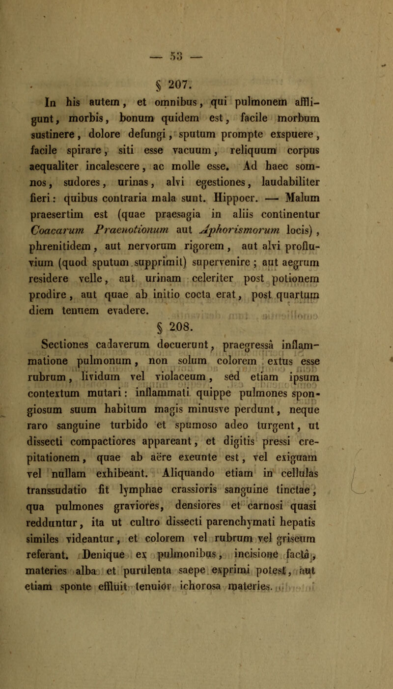 § 207. In his autem, et omnibus, qui pulmonem affli- gunt, morbis, bonum quidem est, facile morbum sustinere, dolore defungi, sputum prompte exspuere, facile spirare, siti esse vacuum, reliquum corpus aequaliter incalescere, ac molle esse, Ad haec som- nos, sudores, urinas, alvi egestiones, laudabiliter fieri: quibus contraria mala sunt. Hippocr. — Malum praesertim est (quae praesagia in aliis continentur Coacatum Praenotionum aut Ajphorismorum locis) , phrenitidem, aut nervorum rigorem , aut alvi proflu- vium (quod sputum supprimil) supervenire ; aut aegrum residere velle, aut urinam celeriter post potionem prodire, aut quae ab initio cocta erat, post quartum diem tenuem evadere. § 208. Sectiones cadaverum docuerunt, praegressa inflam- matione puhnonum, non solum colorem extus esse rubrum, lividum vel violaceum, sed etiam ipsum contextum mutari: inflammati quippe pulmones spon- giosum suum habitum magis minusve perdunt, neque raro sanguine turbido et spumoso adeo turgent, ut dissecti compactiores appareant, et digitis pressi cre- pitationem, quae ab aere exeunte est, vel exiguam vel nullam exhibeant. Aliquando etiam in cellulas transsudatio fit lymphae crassioris sanguine tinclae, qua pulmones graviores, densiores et carnosi quasi redduntur, ita ut cuhro dissecti parenchymati hepatis similes videantur, et colorem vel rubrum vel griseum referant. Denique ex puhnonibus, incisione facM.y materies alba et purulenta saepe exprinu potesl;, fmt etiam sponte effluit tenuior ichorosa iflateries. ^