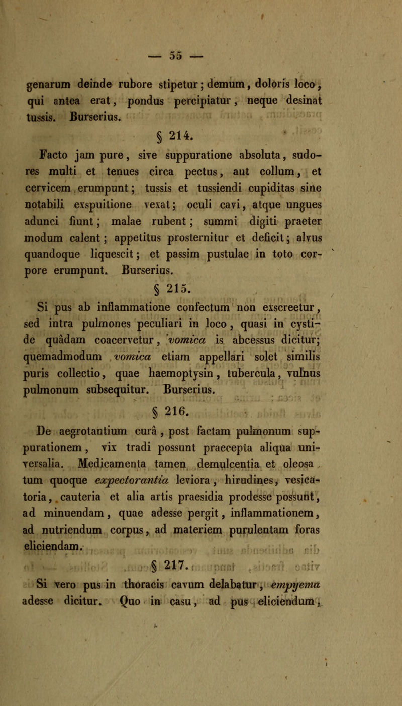 genarum deinde rubore stipetur; demum, doloris loco, qui antea erat, pondus percipiatur, neque desinat tussis. Burserius. § 214. Facto jam pure, siye suppuratione absoluta, sudo- res multi et tenues circa pectus, aut collum, et cervicem erumpunt; tussis et tussiendi cupiditas sine notabili exspuilione vexat; oculi cavi, atque ungues adunci fiunt; malae rubent; summi digiti praeter modum calent; appetitus prosternitur et deficit; alvus quandoque liquescit; et passim pustulae in toto cor- pore erumpunt. Burserius. § 215. Si pus ab inflammatione confectum non eiscreetur, sed intra pulmones peculiari in loco, quasi in cysti- de quadam coacervetur, vomica is abcessus dicitur; quemadmodum vomica etiam appellari solet similis puris collectio, quae haemoptysin, tubercula, vulnus pubnonum subsequitur. Burserius. § 216. De aegrotantium cura , post factam pulmonum sup- purationem , vix tradi possunt praecepla aliqua uni- versalia. Medicamenta tamen demulcentia et oleosa . tum quoque expectorantia leviora, hirudines, vesica- toria, cauteria et alia artis praesidia prodesse possunt, ad minuendam , quae adesse pergit, inflammationem, ad nutriendum corpus, ad materiem purulentam foras eliciendam. § 217. Si vero pus in thoracis cavum delabatur, empyema adesse dicitur. Quo in- casu, ad pus eliciendum,