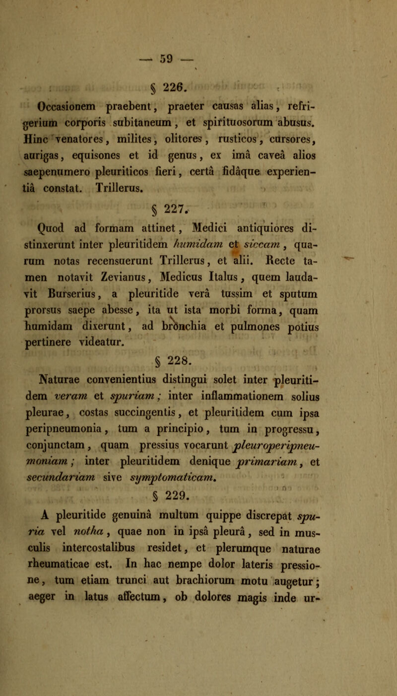 § 226. Occasionem praebenl, praeter causas alias, refri- gerium corporis subitaneum, et spifituosorum abusus. Hinc Tenatores, milites, olitcres , rusticos, cursores, aurigas, equisones et id genus, ex ima cavea alios saepenumero pleuriticos fieri, certa fidaque experien- tia constat. Trillerus. § 227. Quod ad formam attinet, Medici antiquiores di- stinxerunt inter pleuritidem liumidam et siccam, qua- rum notas recensuerunt Trilierus, et alii. Recte ta- men notavit Zevianus, Medicus Italus, quem lauda- vit Burserius, a pleuritide vera tussim et sputum prorsus saepe abesse, ita ut ista morbi forma, quam humidam dixerunt, ad brbnchia et pulmones potius pertinere videatur. § 228. Naturae convenientius distingui solet inter pleuriti- dem veram et spuriam; inter inflammationem solius pleurae, costas succingentis, et pleuritidem cum ipsa peripneumonia, tum a principio, tum in progressu, conjunctam , quam pressius vocarunt pleuroperipieu- moniam; inter pleuritidem denique primariam, et secundariam sive symptomaticam, § 229. A pleuritide genuina multum quippe discrepat spu- ria vel notha, quae non in ipsa pleura, sed in mus- culis intercostalibus residet, et plerumque naturae rheumaticae est. In hac nempe dolor lateris pressio- ne, tum etiam trunci aut brachiorum motu augetur; aeger in latus affectum, ob dolores magis inde ur-