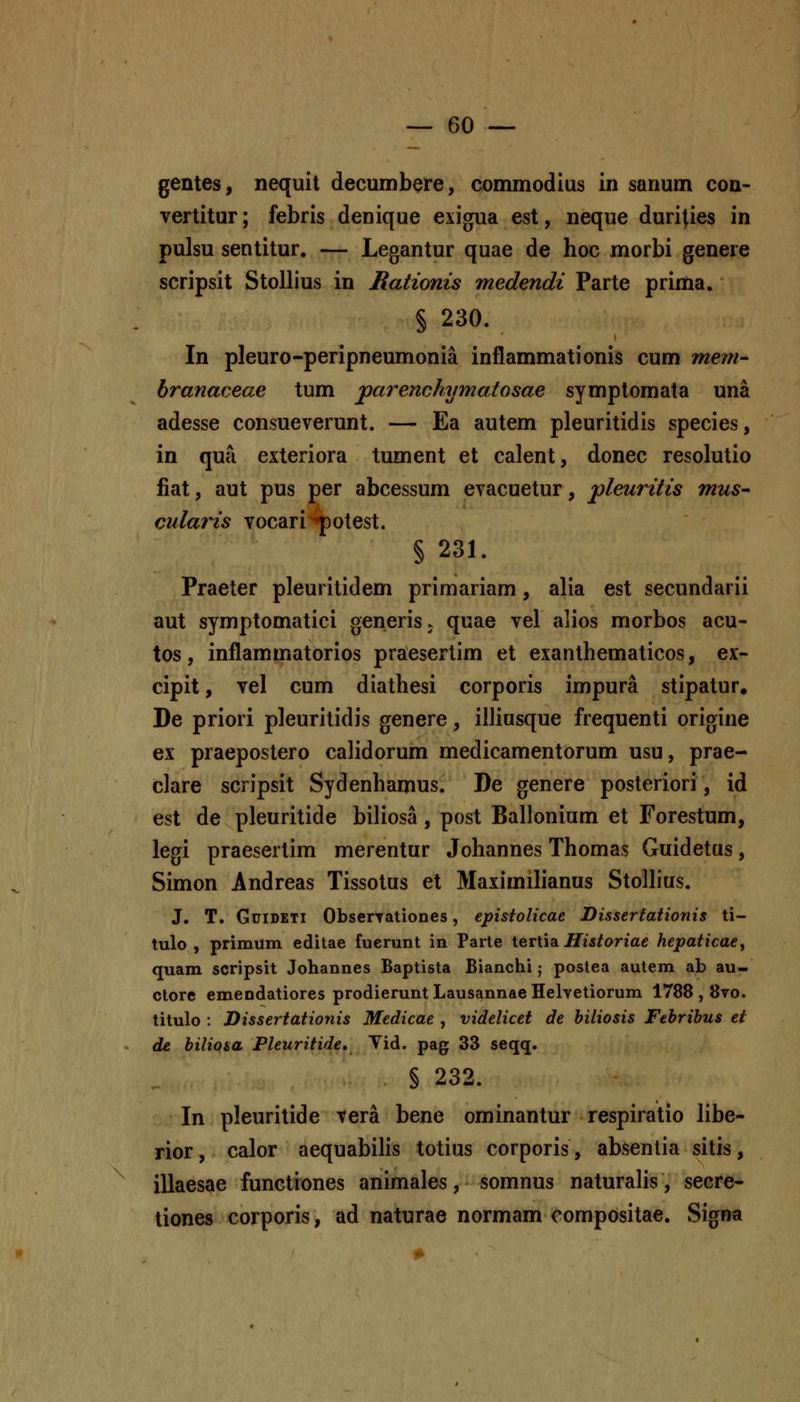 gentes, nequit decumbere, commodlus in sanum con- vertitur; febris denique exigua est, neque durities in pulsu sentitur. — Legantur quae de hoc morbi genere scripsit StoUius in Rationis medendi Parte prima. § 230. In pleuro-peripneumonia inflammationis cum mem- branaceae tum jparenohymaiosae symptomata una adesse consueverunt. — Ea autem pleuritidis species, in qua exteriora tument et calent, donec resolutio fiat, aut pus per abcessum evacuetur, pleuritis mus- culaiHs vocari Y^test. § 231. Praeter pleuritidem primariam, alia est secundarii aut symptomatici generisj quae vel alios morbos acu- tos, inflammatorios praesertim et exanlhematicos, ex- cipit, vel cum diathesi corporis impura stipatur. De priori pleurilidis genere, iiliusque frequenti origine ex praepostero calidorum medicamentorum usu, prae- clare scripsit Sydenhamus. De genere posteriori, id est de pleuritide biliosa, post Ballonium et Forestum, legi praesertim merentur Johannes Thomas Guidetus, Simon Andreas Tissotus et Maximilianus Stollius. J. T. GuiDETi ObserTationes, epistolicae Disserfationis ti- tulo , primum editae fuerunt in Parte tertia Historiae hepaticae^ quam scripsit Johannes Baptista Bianchi; poslea autem ab au- ctore emendatiores prodierunt Lausannae Helvetiorum 1788 , 8to. titulo : Dissertationis Medicae , videlicet de hiliosis Febribus et de biliosa Pleuritide, Yid. pag 33 seqq. § 232. In pleuritide vera bene ominantur respiratio libe- rior, calor aequabihs totius corporis, absentia sitis, illaesae functiones animales, somnus naturalis, secre- tiones corporis, ad naturae normam oompositae. Signa