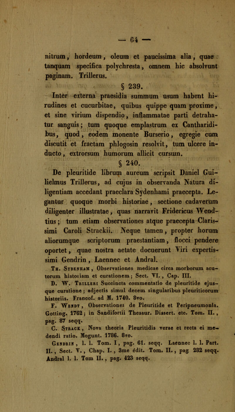 nitrum, hordeum, oleum et paucissima alia, quae tanquam specifica polychresta, omnem hic absolvunt paginam. Trillerus. § 239. Inter externa praesidia summum usum habent hi- rudines et cucurbitae, quibus quippe quam proxime, et sine virium dispendio, inflammatae parti detraha- tur sanguis; tum quoque emplastrum ex Cantharidi- bus, quod, eodem monente Burserio, egregie cum discutit et fractam phlogosin resolvit, tum ulcere in- ducto, extrorsum humorum allicit cursum. § 240. De pleuritide librum aureum scripsit Daniel Gui- lielmus Trillerus, ad cujus in observanda Natura di- ligentiam accedant praeclara Sydenhami praecepta. Le- gantur quoque morbi historiae, sectione cadaverum diligenter illustratae, quas narravit Fridericus Wend- tius; tum etiam observationes atque praecepta Claris- simi Caroli Strackii. JNeque tamen, propter horum aliorumque scriptorum praestantiam, flocci pendere oportet, quae nostra aetate docuerunt Viri expertis- simi Gendrin, Laennec et Andral. Th. STDEifHiM , Observationes medicae circa morborum acu- torum histoiiam et curalionem; Sect. TI. , Cap. III. D. W. Tbilleri Succincta commentatio de pleuritide ejus- que curatione ; adjectis simul decem singularibus pleuriticorum historiis. Francof. ad M. 1740. 8vo. F. Wehdt , Observationes de Pleuritide et Peripneumonla. Gotting, 1762 j in Saadifortii Thesaur. Dissert. etc. Tom. II. , pag. 87 seqq. C. 3track , Nova theoria Pleuritidis verae et recta ei me- dendi ratio. Mogunt. 1786. 8vo. Gehdrik , 1. 1. Tom. I, pag. 61. seqq. Laennec 1. I. Part. II. , Sect. V., Chap, I. , 3me ^dit. Tom. II., pag 282 seqq. Andral 1. 1. Tom IL , pag. 423 seqq.