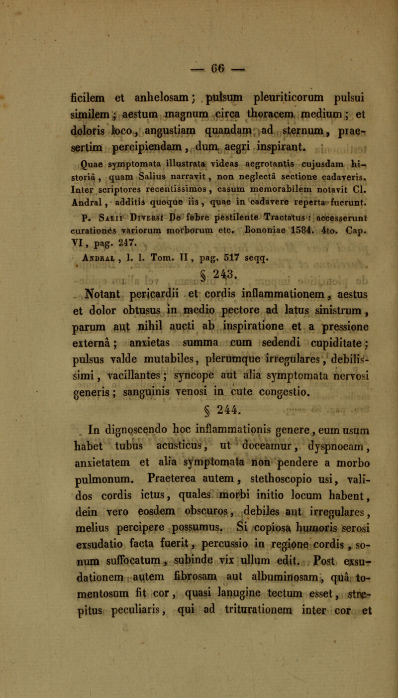 ficilem et anlielosam; pulsum pleuriticorum pulsui similem; aestum magnum circa thoracem medium; et doloris ioco, angustiam quandam- ad sternum, piae- sertim percipiendam, dum, aegri inspirant. Quae symptomata illustrata videas aegrotantis cujusdam hi- storia ) quam Salius narravit, non neglecta sectione cadaveris. Inter scriptores recentissimos, casum memorabilem nolavit Cl. Andral, additis quoque iis , quae in cadavere reperta-fuerunt. P. SAtir DivERsl De ffebre pestilente Tractatus : accesserunt curation6s variorum morborum etc, Bononiae 1584. 4to. Cap. VI, pag. 247. Akdral , 1. 1. Tom. II, pag. 517 seqq. § 243. . Notant pericardii et cordis inflammationem, aestus et dolor obtusus in medio pectore ad latus sinistrum, parum aut nihil aucti ab inspiratione et a pressione externa; anxietas summa cum sedendi cupiditate; pulsus valde mutabiles, plerumque irregulares, debilis- simi, vacillantes; syncope aut alia symptomata neryosi generis; sanguinis venosi in cute congestio. § 244. In dignoscendo hoc inflammationis genere, eum usum habet tubus acusticus, ut - doceamur , dyspnoeam , anxietatem et alfa symptomata non pendere a morbo pulmonum. Praeterea autem, stethoscopio usi, vali- dos cordis ictus, quales morbi initio locum habent, dein vero eosdem obscuros, debiles aut irregulares, melius percipere possumus. Si copiosa humoris serosi exsudatio facta fuerit, percussio in regione cordis, so- num suffbcatum, subinde vix ullum edit. Post cksu- dationem autem fibrosam aut albuminosam, qua to- mentosum fit cor, quasi lanugine tectum esset, sti^- pitus peculiaris, qui ad triturationem inter cor et