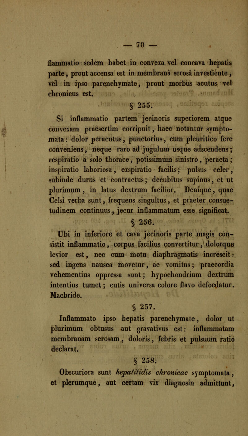 flammatio sedem habet in convexa vel concava hepatis parte, prout accensa est in membrana serosa investiente, yel in ipso parenchymate, prout morbus acutus vel chronicus est. § 255. Si inflammatio partem jecinoris superiorem atque convexam praesertim corripuit, haec notantur sympto- mata: dolor peracutus, punctorius, cum pleuritico fere conveniens, neque raro ad jugulum usque adscendens; respiratio a solo thorace, potissimum sinistro, peracta; inspiratio laboriosa, exspiratio facilis; pulsus celer, subinde durus et contractus; decubitus supinus, et ut plurimum, in latus dextrum facilior. Denique, quae Celsi verba sunt, frequens singuhus, et praeter consue- tudinem continuus, jecur inflammatum esse significat. § 256. Ubi in inferiore et cava jecinoris parte magis con- sistit inflammatio, corpus facilius convertitur, dolorque levior est, nec cum motu diaphragmatis increscit: sed ingens nausea movetur, ac vomitus; praecordia vehementius oppressa sunt; hypochondrium dextrum intentius tumet; cutis universa colore flavo defoedatur. Macbride. § 257. Inflammato ipso hepatis parenchymate, dolor ut plurimum obtusus aut gravativus est: inflammatam membranam serosam, doloris, febris et pulsuum ratio declarat. § 258. Obscuriora sunt hepatitidis chronicae symptomata, et plerumque, aut certam vix diagnosin admittunt,