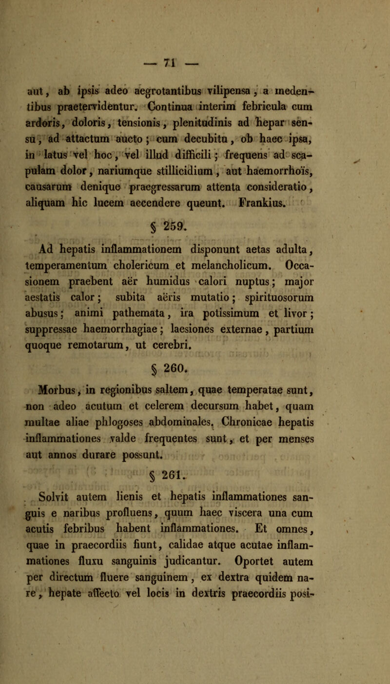 aut, ab ipsis adeo aegrotantibus vilipensa, a ineden^ tibus praetervidentur. Continua interim febricula cum ardoris, doloris, tensionis, plenitudinis ad liepar sen- su, ad attactum aucto ; cum decubitu, ob haec ipsa, in latus vel hoc, vel illud difficili; frequens ad sca- pulam dolor, nariumque stillicidium , aut haemorrhois, causarum denique praegressarum attenta consideratio, aUquam hic lucem accendere queunt. Frankius. § 259. Ad hepatis inflammationem disponunt aetas adulta, temperamentum cholericum et melancholicum. Occa- sionem praebent aer humidus calori nuptus; major aestatis calor; subita aeris mutatio; spirituosorum abusus; animi pathemata, ira potissimum et livor; suppressae haemorrhagiae; laesiones externae , partium quoque remotarum, ut cerebri. § 260. Morbus, in regionibus saltem, quae temperatae sunt, non adeo acutum et celerem decursum habet, quam rauhae ahae phlogoses abdominales. Chronicae hepatis inflammationes valde frequentes sunt, et per menses aut annos durare possunt. § 261. Solvit autem lienis et hepatis inflammationes san- guis e naribus profluens, quum haec viscera una cum acutis febribus habent inflammationes. Et omnes, quae in praecordiis fiunt, caUdae atque acutae inflam- mationes fluxu sanguinis judicantur. Oportet autem per directum fluere sanguinem, ex dextra quidem na- re^ hepate affecto vel locis in dextris praecordiis posi-