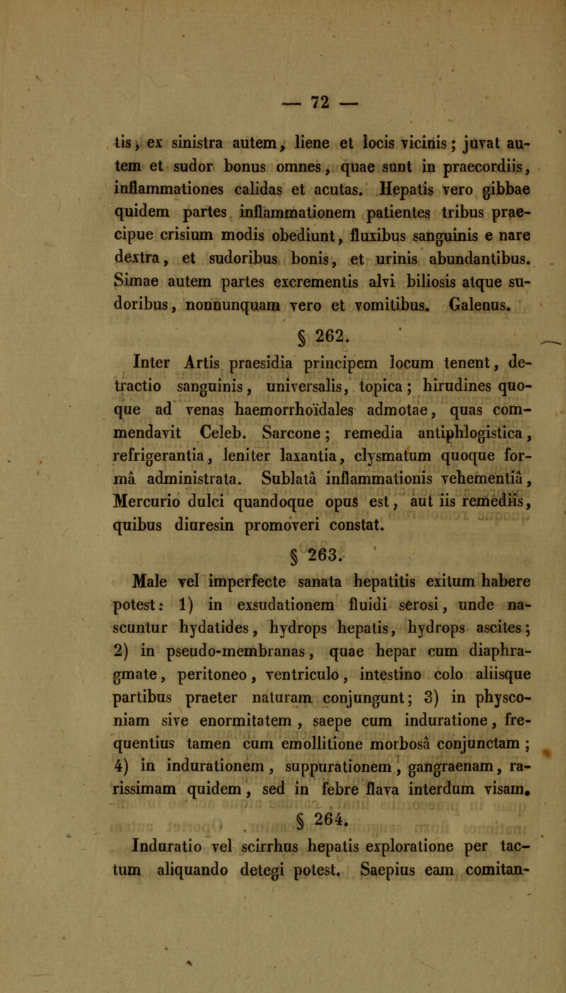 tisi ex sinistra autem, liene et iocis vicinis; juvat au- tem et sudor bonus omnes, quae sunt in praecordiis, inflammationes calidas et acutas. Hepatis vero gibbae quidem partes inflammationem patientes tribus prae- cipue crisium modis obediunt, fluxibus sanguinis e nare dextra, et sudoribus bonis, et urinis abundantibus. Simae autem partes excrementis alvi biliosis atque su- doribus, nonnunquam vero et vomitibus. Galenus. § 262. Inter Artis praesidia principcm locum tenent, de- tractio sanguinis, universalis, topica; hirudines quo- que ad venas haemorrhoidales admotae, quas com- mendavit Celeb. Sarcone; remedia antiphlogistica, refrigerantia, Jeniter laxautia, clysmatum quoque for- ma administrata. Sublala inflammationis vehementia, Mercurio dulci quandoque opus est, aut iis remediis, quibus diuresin promoveri constat. § 263. Male Tel imperfecte sanata hepatitis exitum habere potest: 1) in exsudationem fluidi sCrosi, unde na- scuntur hydatides, hydrops hepatis, hydrops ascites; 2) in pseudo-membranas, quae hepar cum diaphra- gmate, peritoneo, ventriculo, intestino colo aliisque partibus praeter naturam conjungunt; 3) in physco- niam sive enormitatem , saepe cum induratione, fre- quentius tamen cum emollitione morbosa conjunctam ; 4) in indurationem , suppurationem , gangraenam, ra- rissimam quidem, sed in febre flava interdum visam, § 264. Induratio vel scirrhus hepatis exploratione per tac- tum aliquando detegi potest, Saepius eam comitan-