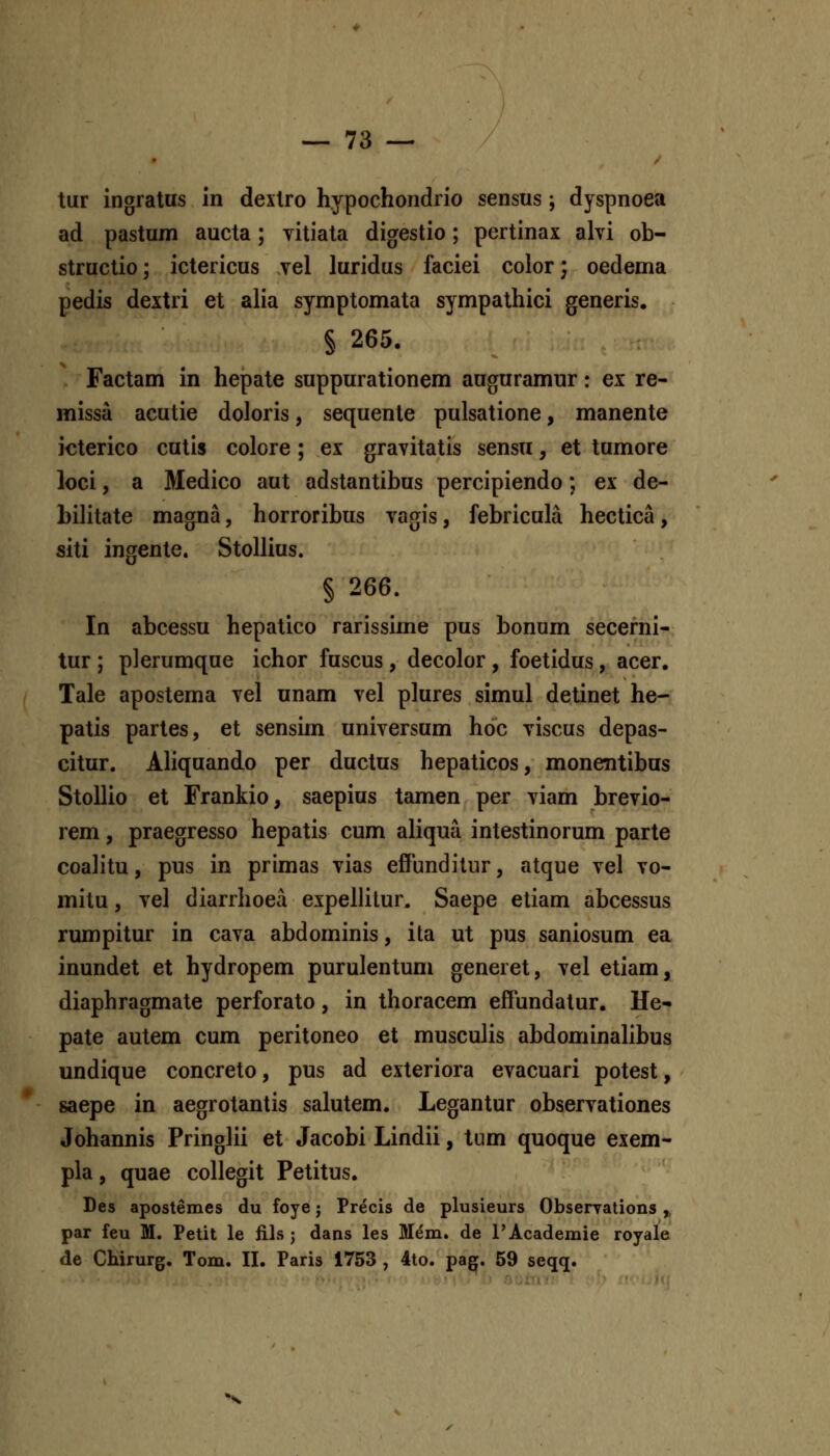 tur ingratus in dextro hypochondrio sensus ; dyspnoea ad pastum aucta; vitiata digestio; pcrtinax alvi ob- structio; ictericus vel luridus faciei coior; oedema pedis dextri et alia symptomata sympathici generis. § 265. Factam in hepate suppurationem auguramur: ex re- missa acutie doloris, sequente pulsatione, manente icterico cutis colore; ex gravitatis sensu, et tumore loci, a Medico aut adstantibus percipiendo; ex de- bilitate magna, horroribus vagis, febricula hectica, siti ingente. Stollius. § 266. In abcessu hepatico rarissime pus bonum secerni- tur ; plerumque ichor fuscus, decolor , foetidus, acer. Tale apostema vel unam vel plures simul detinet he- patis partes, et sensim universum hoc viscus depas- citur. Aliquando per ductus hepaticos, monentibus Stollio et Frankio, saepius tamen per viam brevio- rem, praegresso hepatis cum aliqua intestinorum parte coalitu, pus in primas vias efPunditur, atque vel vo- mitu, vel diarrhoea expellitur. Saepe eliam abcessus rumpitur in cava abdominis, ita ut pus saniosum ea inundet et hydropem purulentum generet, vel etiam, diaphragmate perforato, in thoracem efFundatur. He- pate autem cum peritoneo et musculis abdominahbus undique concreto, pus ad exteriora evacuari potest, saepe in aegrotantis salutem. Legantur observationes Johannis Pringlii et Jacobi Lindii, tum quoque exem- pla, quae collegit Petitus. Des apostemes du foye; Precis de plusieurs Obserrations ^ par feu M. Petit le iils j dans les Mem. de FAcademie royale de Chirurg. Tom. II. Paris 1753 , 4to. pagf. 59 seqq. •x