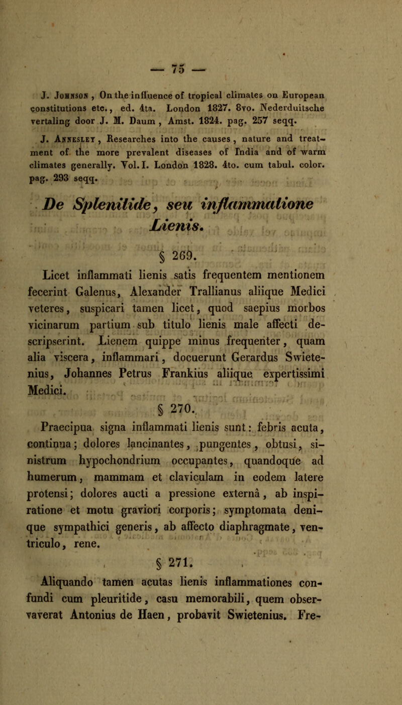 J. JoHMSON , Onthe influence of tropical cliraales oa European constitutions etc,, ed. 4ta. London 1827. 8vo. Nederduitsche vertaling door J. M. Daum , Amst. 1824. pag. 257 seqq. J. Anitesiet , Researches into the causes , nature and treat- ment of the more prevalent diseases of Fndia and of warm climates generally. Yol. I. London 1828. 4to. cum tabul. color. pag. 293 seqq. De Splenilide y seii inflmnmatione Lienis. § 26D. Licet inflammati lienis satis freiquentem mentionem fecerint Galenus, Alexander Trallianus aliique Medici veteres, suspicari tamen licet, quod saepius morbos vicinarum partium sub titulo lienis male affecti de- scripserint. Lienem quippe minus frequenter, quam alia viscera, inflammari, docuerunt Gerardus Swiete- nius, Johannes Petrus Frankius aliicrue expertissimi Medici. § 270. Praecipua signa inflammati lienis sunt: febris acuta, continua; dolores lancinantes, pungentes, obtusi, si- nistrum hypochondrium occupantes, quandoque ad humerum, mammam et claviculam in eodem latere protensi; dolores aucti a pressione externa, ab inspi- ratione et motu graviori corporis; symptomata deni- que sympathici generis, ab affecto diaphragmate, ven- triculo, rene. § 271. Aliquando tamen acutas lienis inflammationes con- fundi cum pleuritide, casu memorabili, quem obser- vaverat Antonius de Haen, probavit Swietenius, Fre-