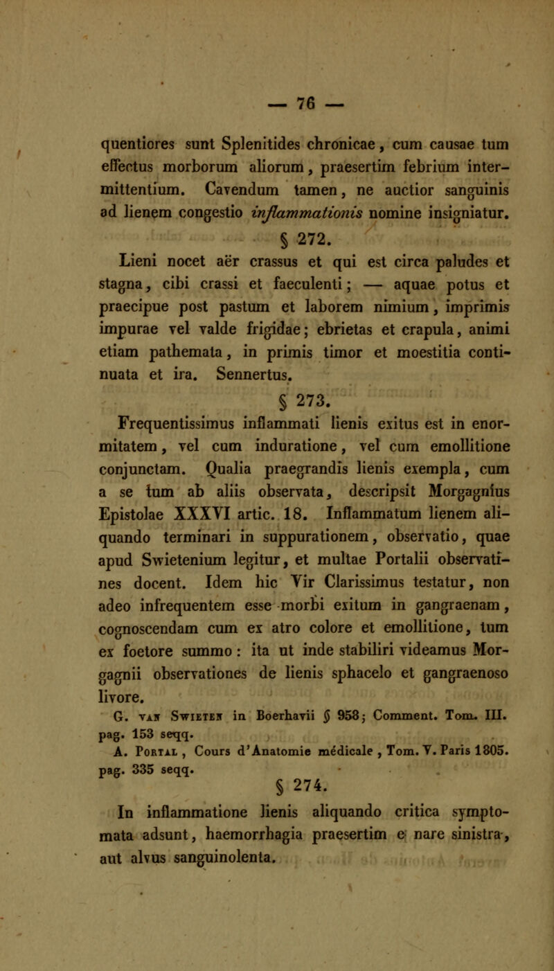 quentiores sunt Splenitides chronicae, cum causae tum effeotus morborum aliorum, praesertim febrium inter- mittentium. Cavendum lamen, ne auctior sanguinis ad lienem congestio mfLammationis nomine insigniatur. § 272, Lieni nocet aer crassus et qui est circa paludes et stagna, cibi crassi et faeculenti; — aquae potus et praecipue post pastum et laborem nimium, imprimis impurae tcI yalde frigidae; ebrietas et crapula, animl etiam pathemata, in primis timor et moestitia conti- nuata et ira. Sennertus. § 273. Frequentlssimus inflammatl lienis exitus est In enor- mltatem, vel cum Induratione, vel cum emollitione conjunctam. Qualia praegrandis lienis eiempla, cum a se tum ab aliis observata, descripsit Morgagnius Eplstolae XXXYI artic. 18. Inflammatum lienem ali- quando termlnarl In suppurationem, observatio, quae apud Swietenium legitur, et multae Portalii observati- nes docent. Idem hic Yir Clarissimus testatur, non adeo infrequentem esse morbi exitum In gangraenam, cotmoscendam cum ex atro colore et emollltione, tum ex foetore summo : ita ut inde stablliri vldeamus Mor- gagnii observationes de lienls sphacelo et gangraenoso livore. G. vi.ir SwiETEN in Boerhavii ^ 958; Comment. Tom. III. pag. 153 seqq. A. PoRTi.L , Cours d'Anatomie medicale , Tom. T. Paris 1805. pag. 335 seqq. § 274. In inflammatione henls ahquando critlca sympto- mata adsunt, haemorrhagia praesertim e nare slnistra, aut alvus sanguinolenta.